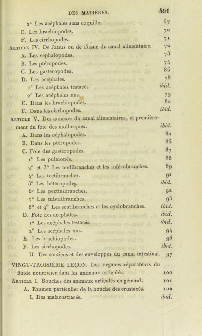 a0 Les acephales sans coquille. ^7 E. Les brachiopodes. 7° F. Les cirrbopodes. 71 Article IY. De l’anus ou de Tissue du canal aliruentaire. 7a A. Les cepbalopodes. 73 B. Les pteropodes. , 74 C. Les gast^ropodes. 85 D. Les acephales. . 7^ i° Les acephales testaces. ibid. 2° Les acephales nus.,^ 79 E. Dans les brachiopodes. 80 F. Dans les cirrliopodes. ibid. Article V. Des annexes du canal alimentaires, ct premiere ment du foie des mollusques. ibui. A. Dans les ctiphalopodes. 8a B. Dans les pteropodes. 86 C. Foie des gastiiropodes. 87 i° Les pulmones. 88 a0 et 3° Les nudibranches et les iuftrobranches. 89 4° Les tectibranches. 91 5° Les hetdropod^. ibid. 6° Les pectinibranches. 9a 70 Les tubulibranches. 8° et 90 Les scutibranches ct les cyclobranches. ibid. D. Foie des acephales. ibid. i° Les acdphales testaces. ibid. 20 Les acephales nus. 94 E. Les brachiopodes. 96 F. Les cirrhopodes. ibid. II. Des soutiens et des enveloppes du canal intestinal. 97 VINGT-TROISIEME LECOIN. Des organes reparateurs du fluide nourricier dans les animaux articul^s. 100 Article I. Bouches des animaux articules en general. 101 A. Examen particulier de la bouche des crustaces. 1 oa I, Des malacostraces. ibid.