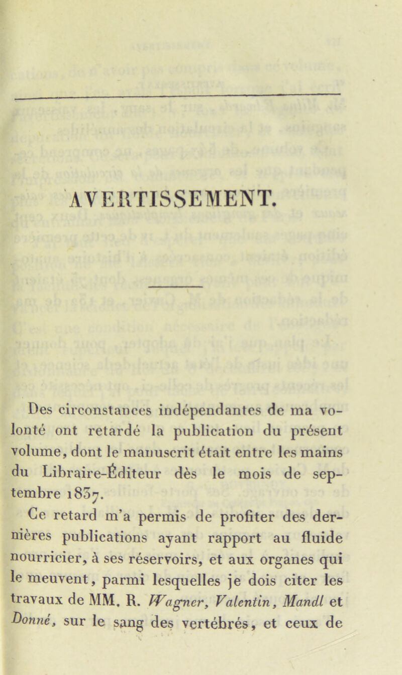 AVERTISSEMENT. Des circonstances independantes de ma vo- lonte ont retarde la publication du present volume, dont le manuscrit 4tait entre les mains du Libraire-fiditeur des le mois de sep- tembre 1807. Ce retard m’a permis de profiter des der- nieres publications ayant rapport au fluide nourricier, k ses reservoirs, et aux organes qui le meuvent, parmi lesquelles je dois citer les travaux de MM. R. Wagner, Valentin, Mandl et Domic, sur le sang des vertebres, et ceux de