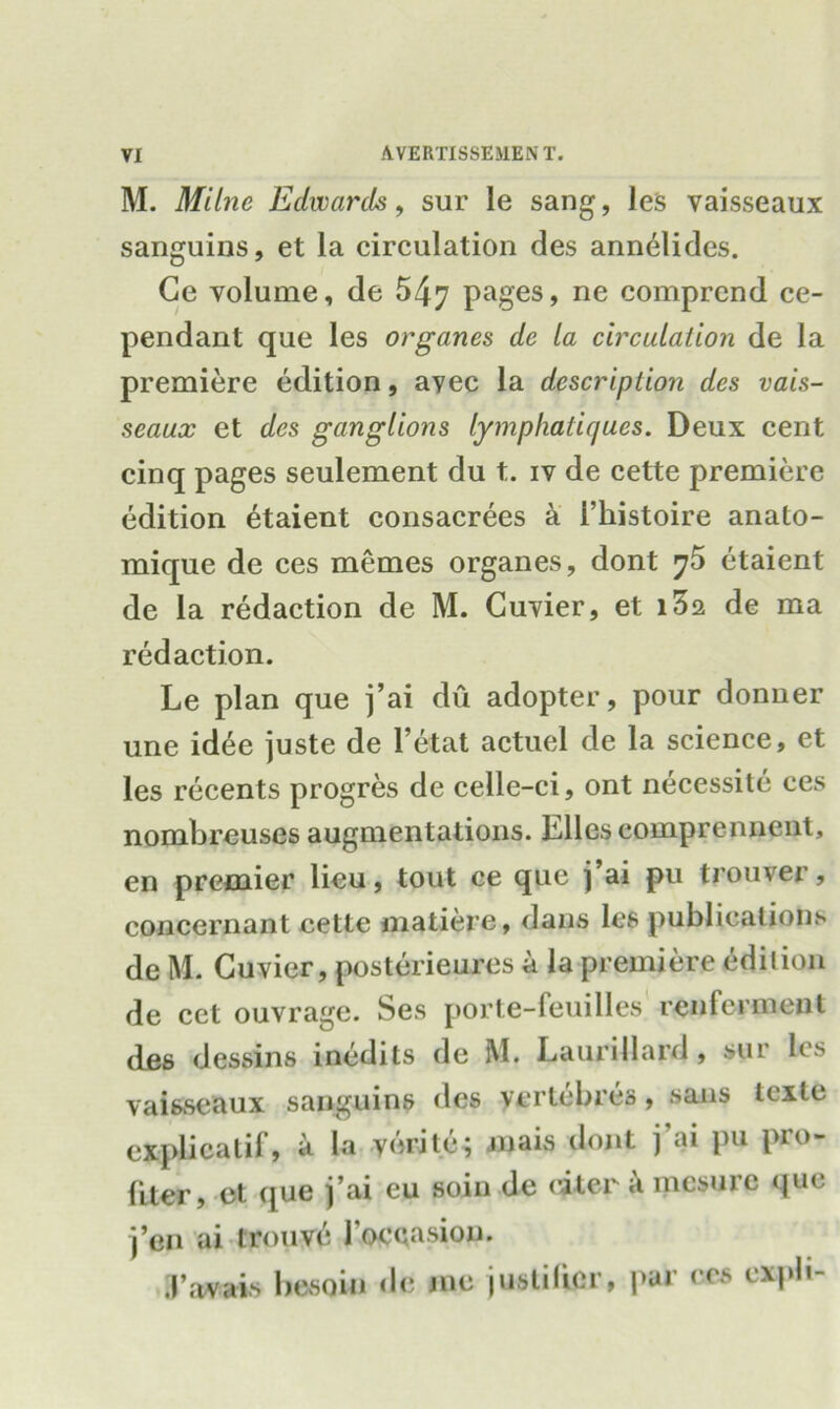 M. Milne Edwards, sur le sang, les vaisseaux sanguins, et la circulation des annelides. Ge volume, de 547 Pages> ne comprend ce- pendant que les organes de la circulation de la premiere edition, avec la description des vais- seaux et des ganglions lymphatir/ues. Deux cent cinq pages seulement du t. iv de cette premiere edition 6taient consacrees a i’kistoire anato- mique de ces memes organes, dont 75 etaient de la redaction de M. Cuvier, et iZq. de ma redaction. Le plan que j’ai du adopter, pour donner une idee juste de l’etat actucl de la science, et les recents progres de celle-ci, ont necessite ces nombreuscs augmentations. Liles comprennent, en premier lieu, tout ce que j’ai pu trouver, concernant cette niatiere, dans les publications de M. Cuvier, posterieures a la premiere edition de cct ouvrage. Ses porte-feuilles renfcrment des dessins inedits de M. Laurillard, sur les vaisseaux sanguins des verlcbres, sans tcxle cxplicatil', a la verite; jnais dont j’ai pu pro- (iter, et que j’ai cu soin de citer a mesure que j’en ai trouve loccasion. .Vavais besoin de me juslilicr, par ces expb-