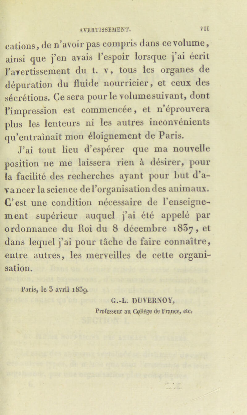 cations, de n’avoir pas compris dans cc volume, ainsi que j’en avais l’espoir lorsque j’ai ecrit 1’aYertissement du t. v, tous les organes de depuration du fluide nourricier, et eeux des secretions. Gesera pour le volumesuivant, dont l’impression est commencee, et n’eprouvera plus les lenteurs ni les autres inconvenients qu’entrainait mon doignement de Paris. J’ai tout lieu d’esperer que ma nouvelle position ne me laissera rien k desirer, poui- la facilite des recherches ayant pour but d’a- vancer la science derorganisationdes animaux. C’est une condition necessaire de l’enseigne- ment superieur auquel j’ai etc appele par ordonnance du Roi du 8 decembre 1857, et dans lequel j’ai pour tache de faire connaitre, enlre autres, les merveilles de cette organi- sation. Paris, lc 5 avril 1809. G.-L. DUVERNOY, Professeur au College de France3 etc,