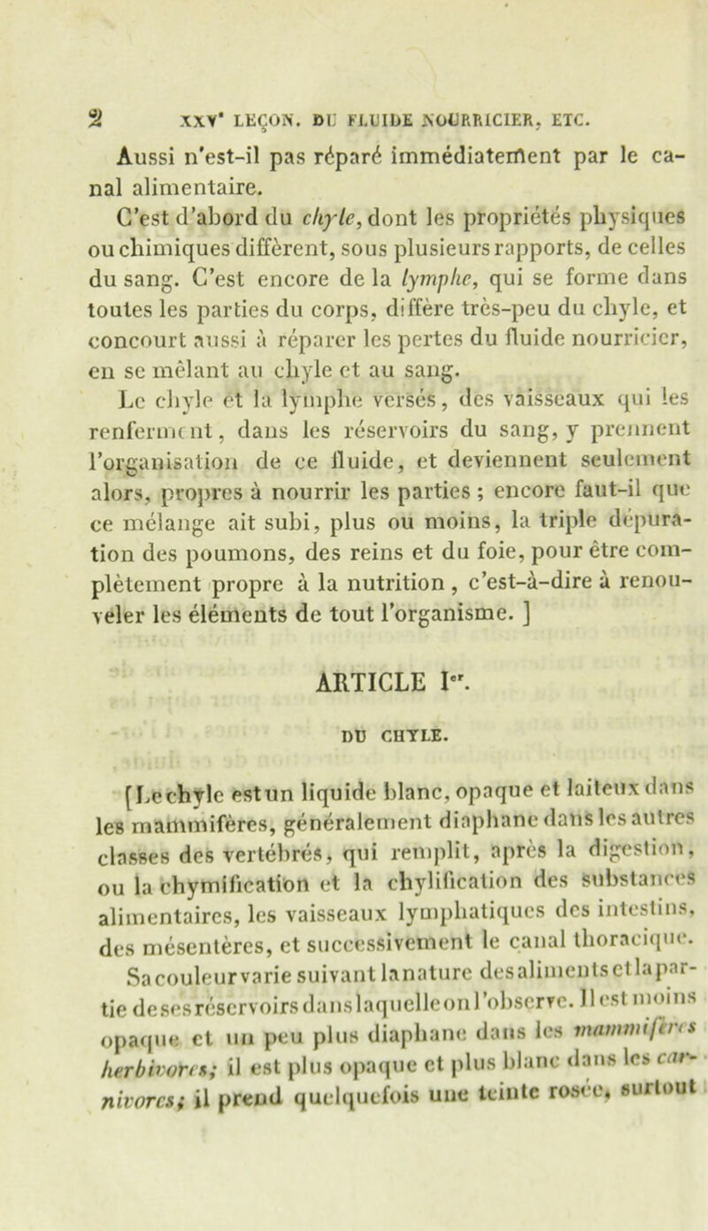 Aussi n'est-il pas r6par6 immediaterflent par le ca- nal alimentaire. C’est d’abord du chyle, dont les proprietes physiques ouchimiques different, sous plusieurs rapports, de cedes du sang. C’est encore de la lymphe, qui se forme dans toutes les parties du corps, differe tres-peu du chyle, et concourt aussi a reparer les pertes du fluide nourricicr, en se melant au chyle et au sang. Le chyle et la lymphe verses, dcs vaisseaux qui les renferment, dans les reservoirs du sang, y prennent rorganisation de ee lluide, et deviennent seulement alors, propres a nourrir les parties ; encore faut-il que ce melange ait subi, plus ou moins, la triple depura- tion des poumons, des reins et du foie, pour etre eom- pletement propre a la nutrition , e’est-a-dire a renou- veler les elements de tout l’organisme. ] ARTICLE K DU CHYLE. [Lechyle estun liquide blanc, opaque et laiteux dans les rnammiferes, generalement diaphane dans les autres classes des vertebres, qui remplit, apres la digestion, ou la chymification et la chylification des substances alimentaires, les vaisseaux lymphatiques dcs intestins, des mesenteres, et successivement le canal tlioracique. Sacouleurvarie suivant lanature desalimentsetlapnr- tie de sesreservoirs dans laquelleon 1 ’observe. 11 cst moins opaque ct uu peu plus diaphane dans les matnwifins herbivore*; il est plus opaque ct plus blanc dans les car- nivores; il prend quelquefois une teinte rosoe, surtout
