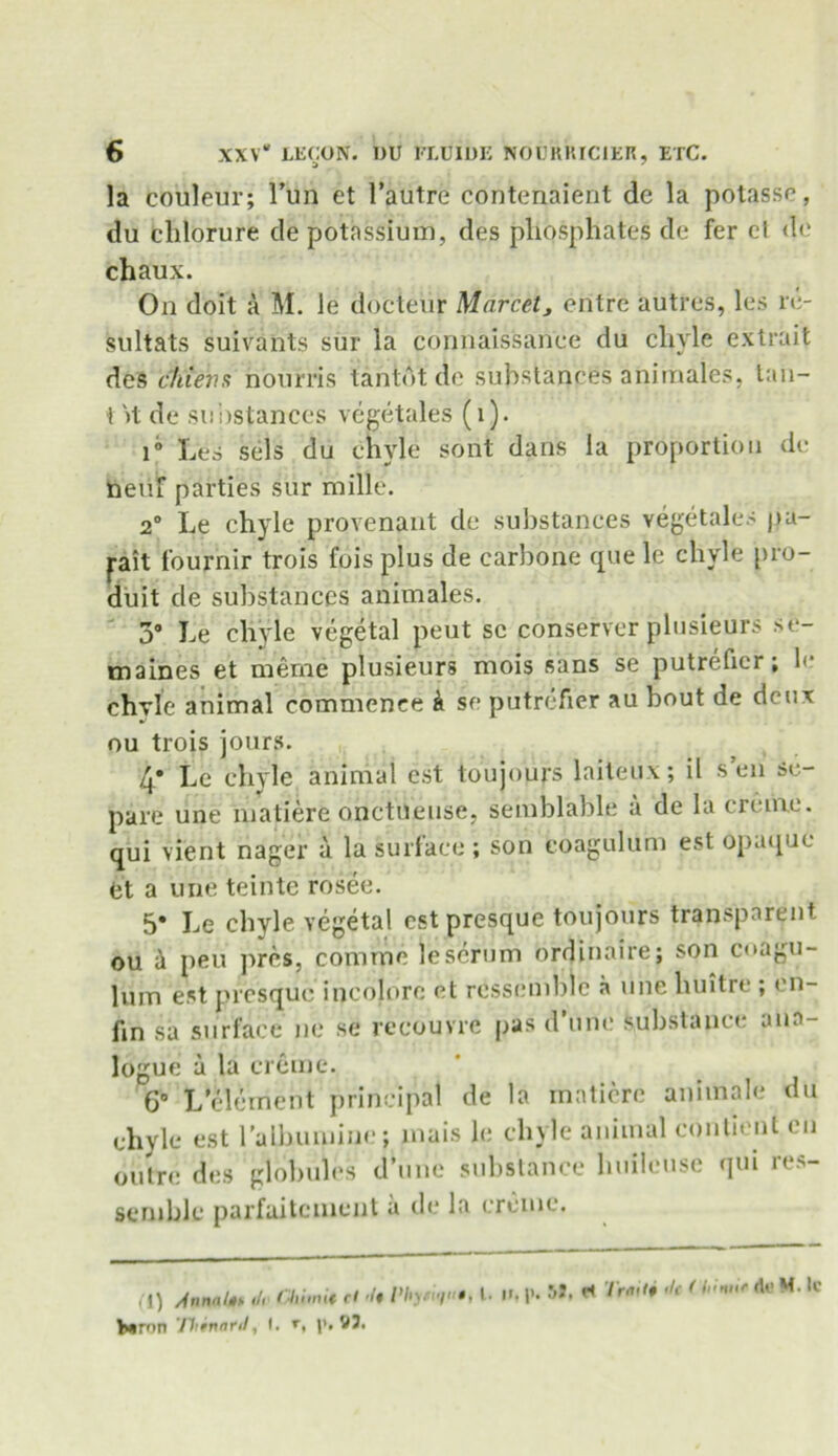 la couleur; Fun et l’autre contenaient de la potasse, du clilorure de potassium, des phosphates de fer el de chaux. Oil doit a M. le docteiir Marcctj entre autres, les re- sultats suivants sur la connaissanee du chyle extrait des chiens bourns tantot de substances animales, tau- t it de substances vegetales (1). i° Les sels du chyle sont dans la proportion de neuf parties sur mille. 2° Le chyle provenant de substances vegetales pa- pit lournir trois fois plus de carbone que le chyle pro- duit de substances animales. 3° Le chyle vegetal peut sc conserver plusieurs se- maines et merne plusieurs mois sans se putrefier; le chyle animal commence k se putrefier au bout de deux ou trois jours. 4* Le chyle animal est toujours laiteux; il sen se- pare une matiere onctneuse, semblable a de la creme, qui vient nager a la surface ; son coagulum est opaque et a une teinte rosee. 5* Le chyle vegetal est presque toujours transparent ou & peu pres, comme le scrum ordinaire; son coagu- lum est presque incolore et rcssemblc a une huitre ; en- fin sa surface ne se recouvre pas d’unc substance ana- logue a la creme. 6° L’element principal de la matiere animale du chyle est l'alhumine; mais le chyle animal contient cn outre des globules d’une substance huileuse qui res- seruble parfaitement a de la creme. (1) AnntiUs <lr GIliini* rl -/« />/ij <»/«, l> b*n>n 'fltinard, I. »■, V3. ii, p. 51, Trait i tic < h'nitr rtf M. lc