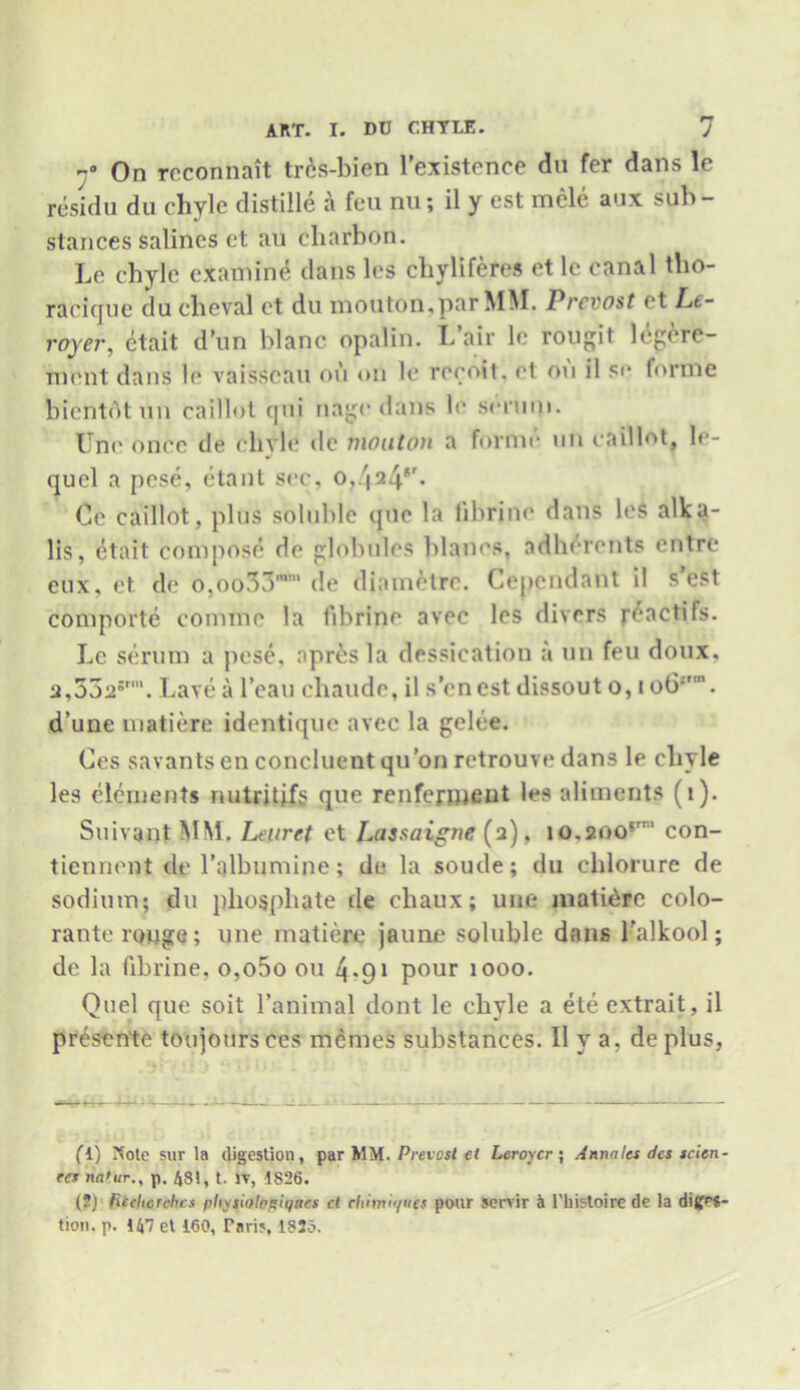 r° On rcconnait trcs-bicn l’existence du fer dans le rcsidu du chyle distille a feu nu; il y est mcle aux sub- stances salines et au charbon. Le chyle examine dans les chyliferes et le canal tho- racique du cheval et du mouton,par MM. Prevost et Lc- royer, etait d’un blanc opalin. I/air le rougit legere- nient dans le vaisseau on on le reeoit. et on il se forme bientotun caillot qiii nage dans le srriini. Uni' once de elivle dc mouton a forme mi caillot, le- quel a pese, etant sec, o, '|24r. Ce caillot, plus soluble que la librine dans les alka- lis, etait compose dc globules blanes, adherents entre eux, et de o,oo33mm de diametre. Cependant il s’est comporte comme la fibrine avec les divers geactifs. Le serum a pose, apresla dessication a un feu doux, 2,332*’’. Lave a l’eau chaude, il sen est dissout o, i ob:'’. d’une matiere identique avec la gelee. Ces savants en concluent qu’on retrouvedans le chyle les elements nutritjfs que renfenneut les aliments (1). Suivant MM. Leuret et Lassaigne (2), io.200rm con- tiennent de l’albumine; de la soude; du chlorure de sodium; du phosphate de chaux; line matidre colo- rante rouge; une matiere jaime soluble dans Talkool; de la fibrine, o,o5o on 4*91 pour 1000. Quel que soit l’animal dont le chyle a ete extrait, il presence toujoursces memes substances. Il y a, de plus, fl) Note sur la digestion, par MM. Preicst ct Leroy cr; Anna les dcs scien- ter na'ur., p. 481, t. IT, 1826. (2) ficehcrchcs plixsiiftogiqnes ct cliimiyiics pour Servir 4 l'liii-toire de la diges- tion. p. 147 et 160, Pari?, 182d.