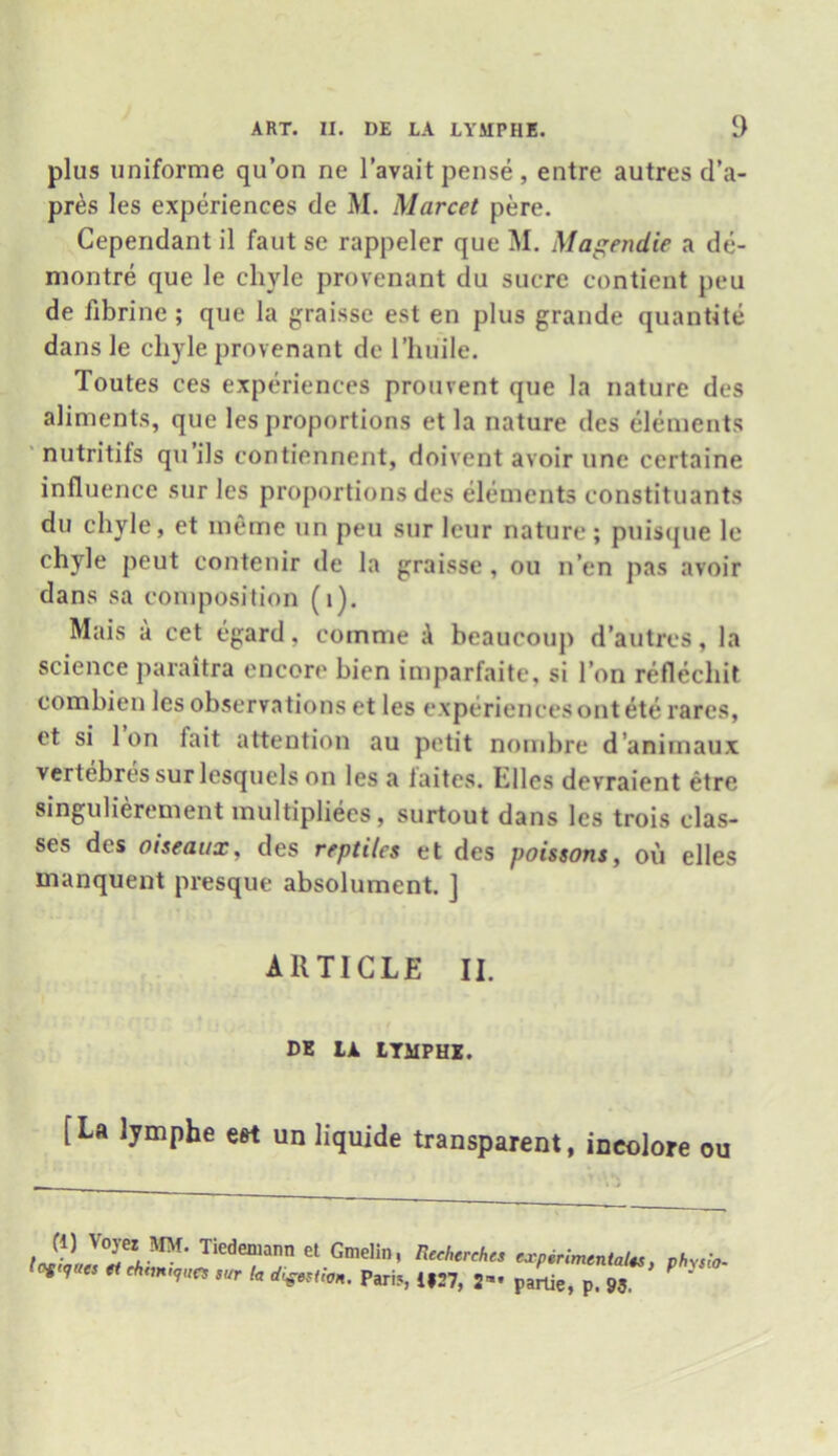 plus uniforme qu’on ne l’avait pense , entre autres d’a- pres Ies experiences de M. Marcet pere. Cependant il faut se rappeler que M. Magendie a de- montre que le chyle provenant du sucre contient peu de fibrine; que la graisse est en plus grande quantite dans le chyle provenant de l’huile. Toutes ces experiences prouvent que la nature des aliments, quo les proportions et la nature des elements nutritifs qu’ils contiennent, doivent avoir une certaine influence sur les proportions des elements constituants du chyle, et meme un peu sur lcur nature; puisque le chyle peut contenir de la graisse, ou n’en pas avoir dans sa composition (1). Mais a cet egard, coinme A beaucoup d’autres, la science paraitra encore bien imparfaite, si Ton reflechit combien les observations et les experiences out ete rares, et si Ion fait attention au petit nombre d’animaux vertebres sur lesquels on les a faites. Elies devraient etre singulierement multipliees, surtout dans les trois clas- ses des oiseaax, des reptiles et des poissons, ou elles manquent presque absolument. ] ARTICLE II. DE IJL LYMPHE. [La lymphe est un liquide transparent, ineolore ou tJlL'TV™' Tieden,ann el Gindin, Rcchereh experimental*, physio- ■ W eset chmufues sur la digestion. Parif, i|27, 2”* partie, p. 93.