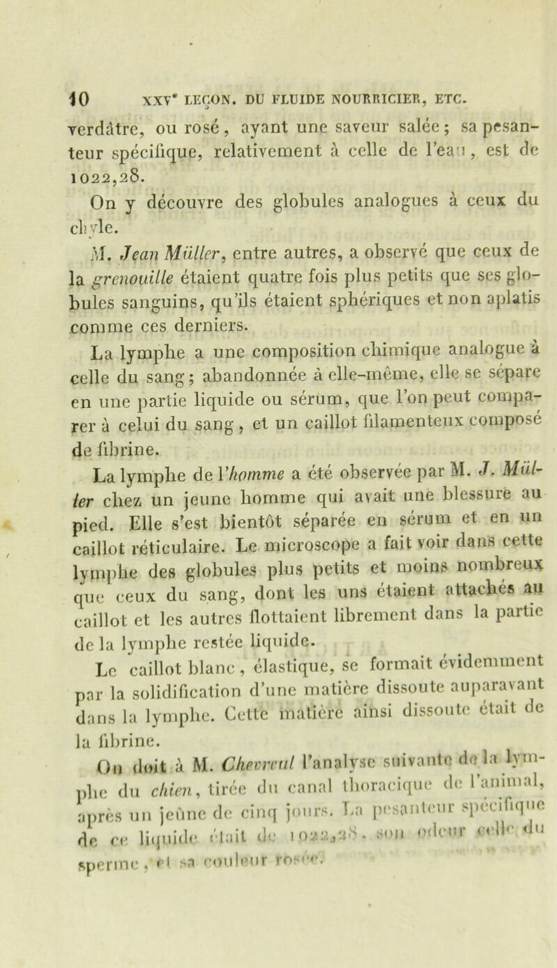 verddtre, on rose, aynnt une saveur salee; sa pesan- teur specilique, relativcment a celle de 1’ean, est de 1022,28. On y decouvre des globules analogues a eeux du chyle. M. Jean Muller, entre autres, a observe que ceux de la grcnouille etaient quatre fois plus petits que ses glo- bules sanguins, qu’ils etaient spheriques et non aplatis .comine ces derniers. La lympbe a une composition chimique analogue a celle du sang; abandonnee a elle-meme, elle se separe en une partie liquide ou serum, que l’on peut compa- rer a celui du sang , et un caillot hlamenteux compose de fibrine. La lympbe de Y/wmme a ete observee par M. J. Mul- ler chez, un jcunc liomme qui avait une blessure au pied. Elle s’est bientot separee en serum et en un caillot reticulaire. Lc microscope a fait voir dans cette lympbe des globules plus petits et moins nombreux que ceux du sang, dont les uns etaient attaches an caillot et les autres flottaient librement dans la partie de la lympbe rcstee liquide. Lc caillot blane , elastique, se formait evidemment par la solidification d’une matiere dissoute auparavant dans la lympbe. Cette matiere ainsi dissoute etait de la fibrine. On doit a M. Chevreul Tanalysc suivante de la lym- pbe du chien, tiree du canal tboracique de l’animal, apres un jeune de cinq jours. La pesantcur specifique de ce Uquide etait de 1022,28. son odcur cclh' du ftperme ,‘ei >a eouleur rosO*.1