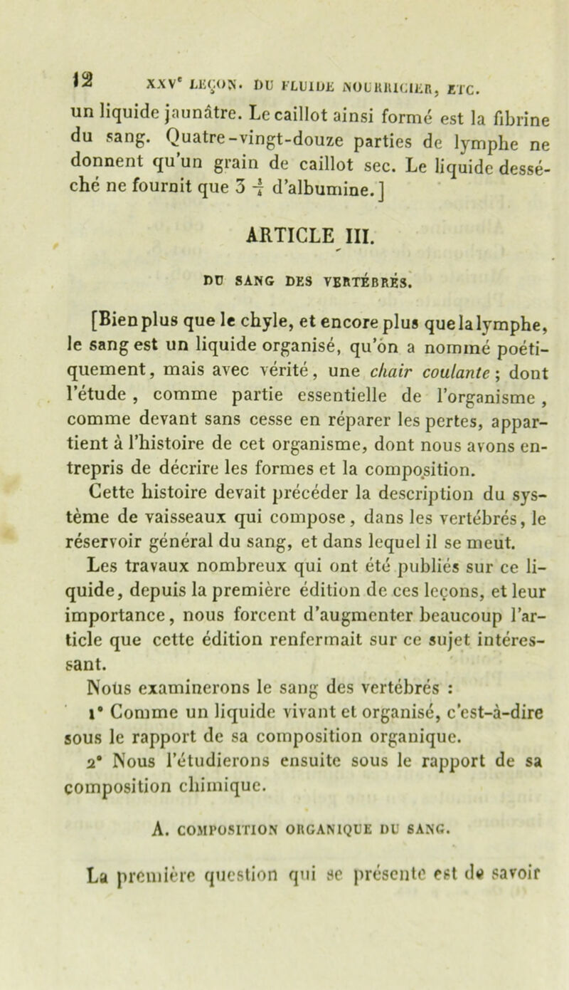 un liquide jaunatre. Lecaillot ainsi forme est la fibrine du sang. Quatre-vingt-douze parties de lymphe ne donnent qu un grain de caillot sec. Le liquide desse- chc ne fournit que 3 -j d’albumine.] ARTICLE III. DU SANG DES VERTEBRES. [Bienplus que le chyle, et encore plus quelalymphe, le sang est un liquide organise, qu on a nomine poeti- quement, mais avec verite, une chair coulante; dont letude , comme partie essentielle de l’organisme , comme devant sans cesse en reparer les pertes, appar- tient a l’histoire de cet organisme, dont nous avons en- trepris de decrire les formes et la composition. Cette liistoire devait preceder la description du sys- teme de yaisseaux qui compose, dans les vertebres, le reservoir general du sang, et dans lequel il se meut. Les travaux nombreux qui ont etc publies sur ce li- quide, depuis la premiere edition de ces lccons, et leur importance, nous forcent d’augmenter beaucoup l’ar- ticle que cctte edition renfermait sur ce sujet interes- sant. Nous examinerons le sang des vertebres : i* Comme un liquide vivant et organise, c’est-a-dire sous le rapport de sa composition organique. 2® Nous l’etudierons ensuite sous le rapport de sa composition cliimique. A. COMPOSITION ORGANIQUE DU SANG. La premiere question qui se presente est de savoir