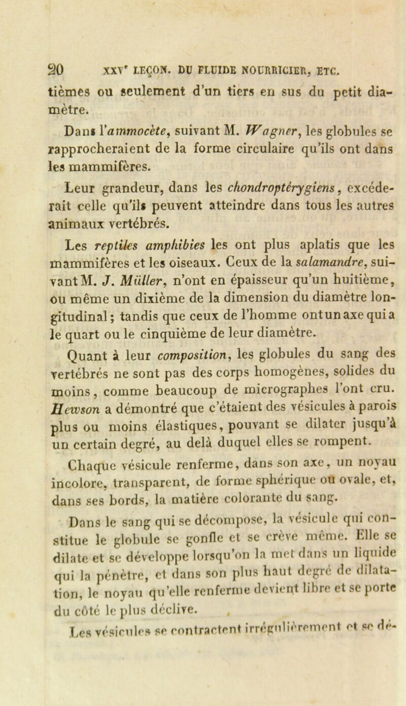 tiemes oil seulement d’un tiers en sus du petit dia- metre. Dam Yammocete, suivant M. Wagner, les globules se rapprocheraient de la forme circulaire qu’ils ont dans les mammiferes. Leur grandeur, dans les chondroptdrygiens, excede- rait celle qu’ils peuvent atteindre dans tous les autres animaux vertebres. Les reptiles amphibies les ont plus aplatis que les mammiferes et les oiseaux. Ceux de la salamandre, sui- vant M. J. Muller, n’ont en epaisseur qu’un huitieme, ou meme un dixieme de la dimension du diametre lon- gitudinal; tandis que ceux de l’homme ontunaxcquia le quart ou le cinquieme de leur diametre. Quant a leur composition, les globules du sang des vertebres ne sont pas des corps homogenes, solides du moins, comme beaucoup de micrograplies 1 ont cru. Ucwson a demontre que c etaient des vesicules a parois plus ou moins elastiques, pouvant se dilater jusqu & un certain degre, au dela duquel elles se rompent. Chaque vesicule renferme, dans son axe, un noyau incolore, transparent, de forme spherique ou oiale, et, dans ses bords, la matiere colorante du sang. Dans le sang quise decompose, la vesicule qui con- stitue le globule se gonfle et se creve meme. Elle se dilate et sc developpe lorsqu’on la met dans un liquide qui la penetre, et dans son plus liaut degre de dilata- tion, le noyau qu’elle renferme devient libre et sc porte du c6te le plus declive. Les vesieules se contracted irregnlierement et. se de-