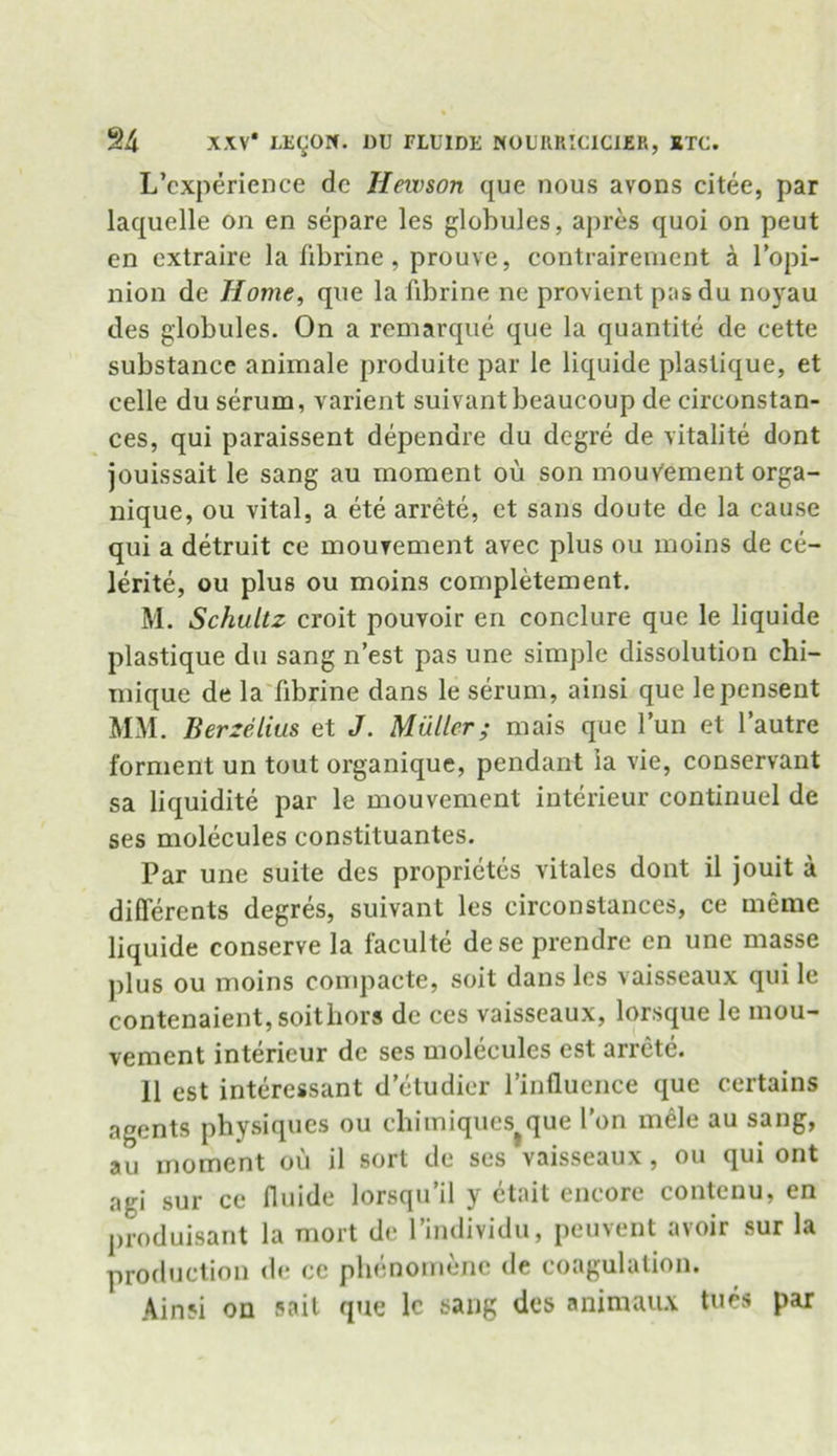 L’cxperience de Hewson que nous avons citee, par laquelle on en separe les globules, apres quoi on peut en extraire la fibrine , prouve, contrairement a l’opi- nion de Home, que la fibrine ne provient pasdu noyau des globules. On a remarque que la quantite de cette substance animale produite par le liquide plaslique, et celle du serum, varient suivantbeaucoup de circonstan- ces, qui paraissent depenare du degre de vitalite dont jouissait le sang au moment ou son mouvement orga- nique, ou vital, a ete arrete, et sans doute de la cause qui a detruit ce mouvement avec plus ou moins de ce- lerite, ou plus ou moins completement. M. Schultz croit pouvoir en conclure que le liquide plastique du sang n’est pas une simple dissolution chi- mique de la fibrine dans le serum, ainsi que lepensent MM. Berzelius et J. Muller• mais que lun et l’autre forment un tout organique, pendant ia vie, conservant sa liquidite par le mouvement interieur continuel de ses molecules constituantes. Par une suite des proprietcs vitales dont il jouit a differents degres, suivant les circonstances, ce meme liquide conserve la faculte dese prendre en une masse plus ou moins compacte, soil dans les vaisseaux qui le contenaient, soithors de ces vaisseaux, lorsque le mou- vement interieur de ses molecules est arrete. 11 est interessant d’etudier l’influence que certains agents physiques ou chimiques^que l’on mele au sang, au moment ou il sort de ses vaisseaux, ou qui ont aci sur ce fluide lorsqu’il y etait encore contenu, en produisant la mort de l’individu, peuvent avoir sur la production de ce phenomenc de coagulation. Ainsi on sail que lc sang des animaux tues par