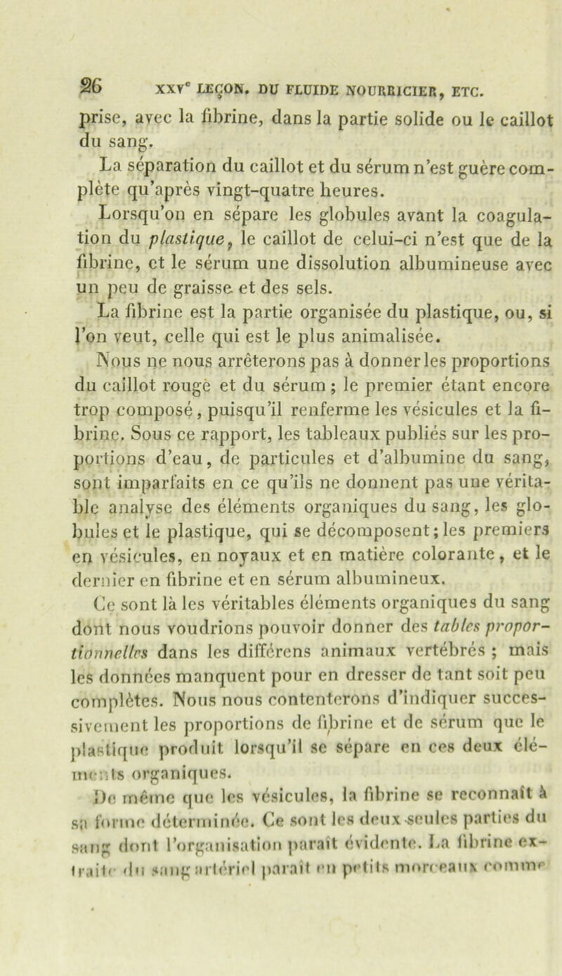 prise, avcc la fibrine, dans la partie solide ou k caillot du sang. La separation du caillot et du serum n’est guere com- plete qu’apres vingt-quatre lieures. Lorsqu’on en separe les globules avant la coagula- tion du plastique, le caillot de celui-ci n’est que de la fibrine, ct le serum une dissolution albumineuse avec un peu de graisse et des sels. La fibrine est la partie organisee du plastique, ou, si 1’on veut, celle qui est le plus animalisee. Nous ne nous arreterons pas a donnerles proportions du caillot rouge et du serum ; le premier etant encore trop compose, puisqu’il renferme les vesicules et la fi- brine. Sous ce rapport, les tableaux publies sur les pro- portions d’eau, de particules et d’albumiue du sang, sont imparfaits en ce qu’ils ne donnent pas une verita- ble analyse des elements organiques dusang, les glo- bules et le plastique, qui se decomposent; les premiers en vesicules, en noyaux et en matiere colorante, et le dernier en fibrine et en serum albumineux. Ce sont la les veritables elements organiques du sang dont nous voudrions pouvoir donner des tables propor- tionnellcs dans les differens animaux vertebres ; mais les donnees manquent pour en dresser de tant soit peu completes. Nous nous contenterons d’indiquer succes- sivement les proportions de fibrine et de serum que le plastique produit lorsqu’il se separe en ces deux ele- ments organiques. Do memo que les vesicules, la fibrine se reconnait k sa forme ddterminee. Ce sont les deuxseulcs parties du sang dont (’organisation parait dvidente. La fibrine ex- frail' du sang art oriel parait en petits mnreeanx com in#*