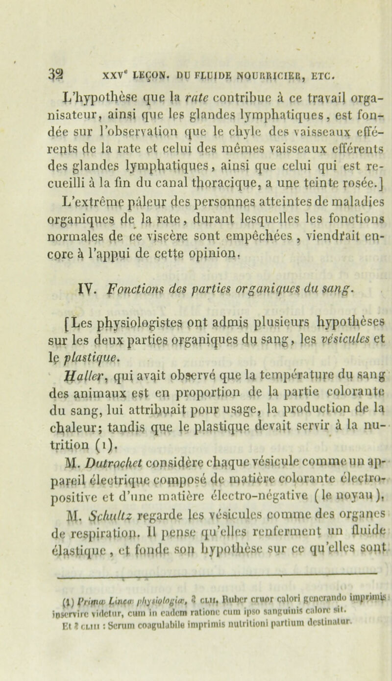 L’hypothese que la rate contribue a ce travail orga- nisateur, ainsi que les glandes lymphatiques, est fon- dee sur 1’observation que le chyle des vaisseaux effe- rents de la rate et celui des raemes vaisseaux efferents des glandes lymphatiques, ainsi que celui qui est re- cueilli a la fin du canal thoracique, a une teinte rosee.j L’extreme palepr des personnes atteintes de maladies organiqucs de la rate, durant lesquelles les fonctions normales de ce vjseere sont cmpechees , viendrail en- core a l’appui de cette opinion. IY. Fonctions des parties organie/ues du sang- [Les physiologistes ont admis plusieurs hypotheses sur les deux parties organiques du sang, les vesicules et le plastic/ue. Haller, qui avait observe que la temperature du sang des animaux est en proportion de la partie colorante du sang, lui attribuait pour usage, la production de la chaleur; tandis que le plastiquc devait servir a la nu- trition (1). M. Dutrochet considere chaque vesicule commcun ap- pareil electrique compose de matiere colurante electro- positive et d’une matiere electro-negative (le noyau), M. Schultz regarde les vesicules comme des organes de respiration- 11 pepse qu’elles renferment un fluide elastique , et fonde soil hypothese sur ce qu’cllcs sopt (1) t’nma Linco pl^tufhgife, 3 clu. Huber cruor calori gencrando imprimis ioservire videtur, cum In cadcm rationc cum ipso sanguinis calore sit. Et Jcliii : Scrum coagulubile imprimis nulritioni parlium dcslinalur.