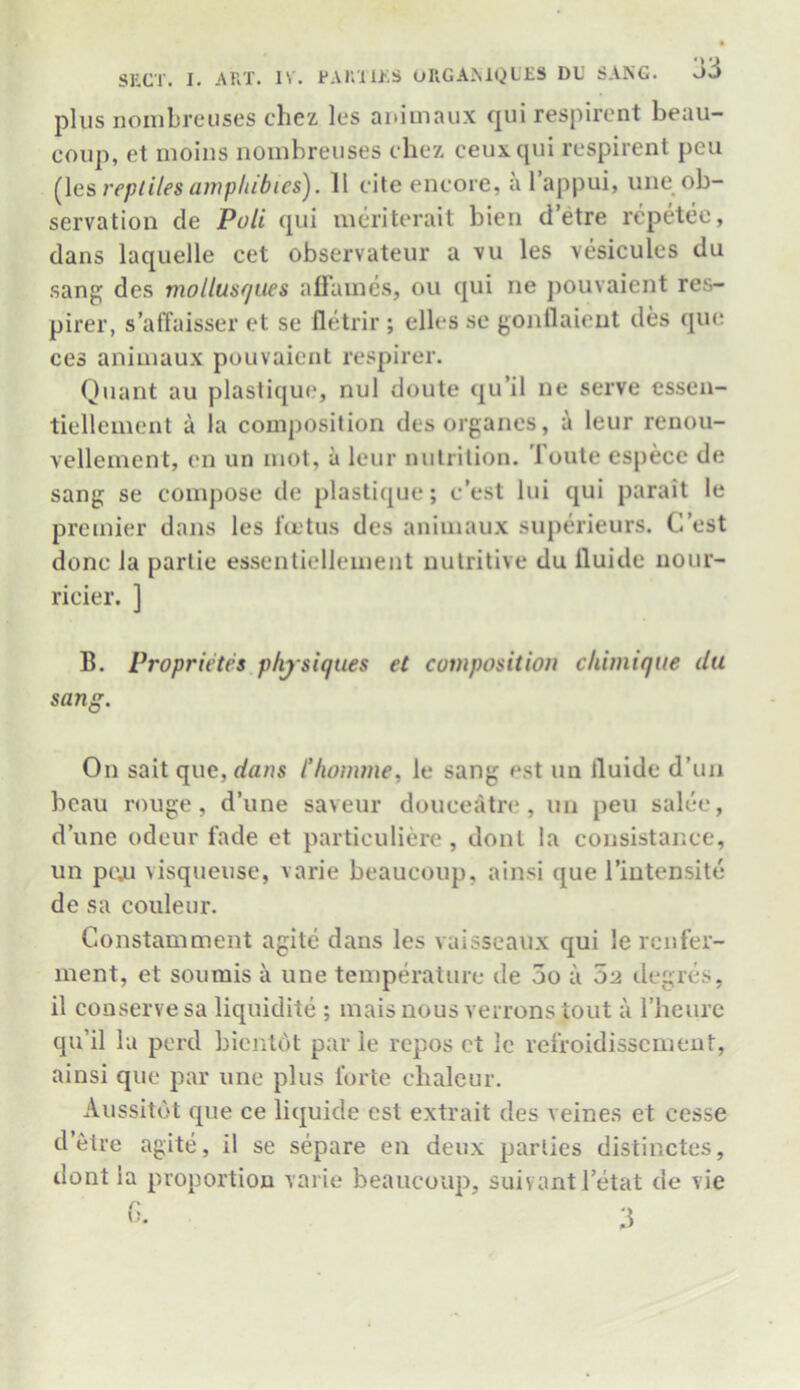 plus nombreuses chez les auimaux qui respirent beau- coup, et moins nombreuses chez ceuxqui respirent peu (les reptiles amphibics). 11 cite encore, a l’appui, une ob- servation de Puli qui meriterait bien d etre repetec, dans laquelle cet observateur a vu les vesicules du sang des mollusques aflames, ou qui ne pouvaient res- pirer, s’affaisser et se fletrir ; ellcs se gonflaient des quo ces animaux pouvaient respirer. Quant au plastique, nul doute qu’il ne serve essen- tiellement a la composition desorganes, a leur renou- vellement, en un mot, a leur nutrition. Toute especc de sang se compose de plastique; c’est lui qui parait le premier dans les foetus des animaux superieurs. C’est done la parlie essentiellement nutritive du iluide nour- ricier. ] B. Proprietes physiques et composition chimique du sang. On sait que,d«/is Chomme, le sang est un Iluide d’un beau rouge, d’une saveur douce«itre , un peu salee, dune odeur fade et particuliere , dont la consistance, un pejj visqueuse, varie beaucoup, ainsi que l’intensite de sa couleur. Constamment agite dans les vaisseaux qui le renfer- ment, et soumis a une temperature de 5o a 02 degres, il conserve sa liquidite ; mais nous verrons tout a l’heure qu’il la perd bientdt par le repos et le refroidissement, ainsi que par une plus forte chaleur. Aussitbt que ce liquide est extrait des veines et cesse d’etre agite, il se separe en deux parlies distinctes, dont la proportion varie beaucoup, suivantl’etat de vie