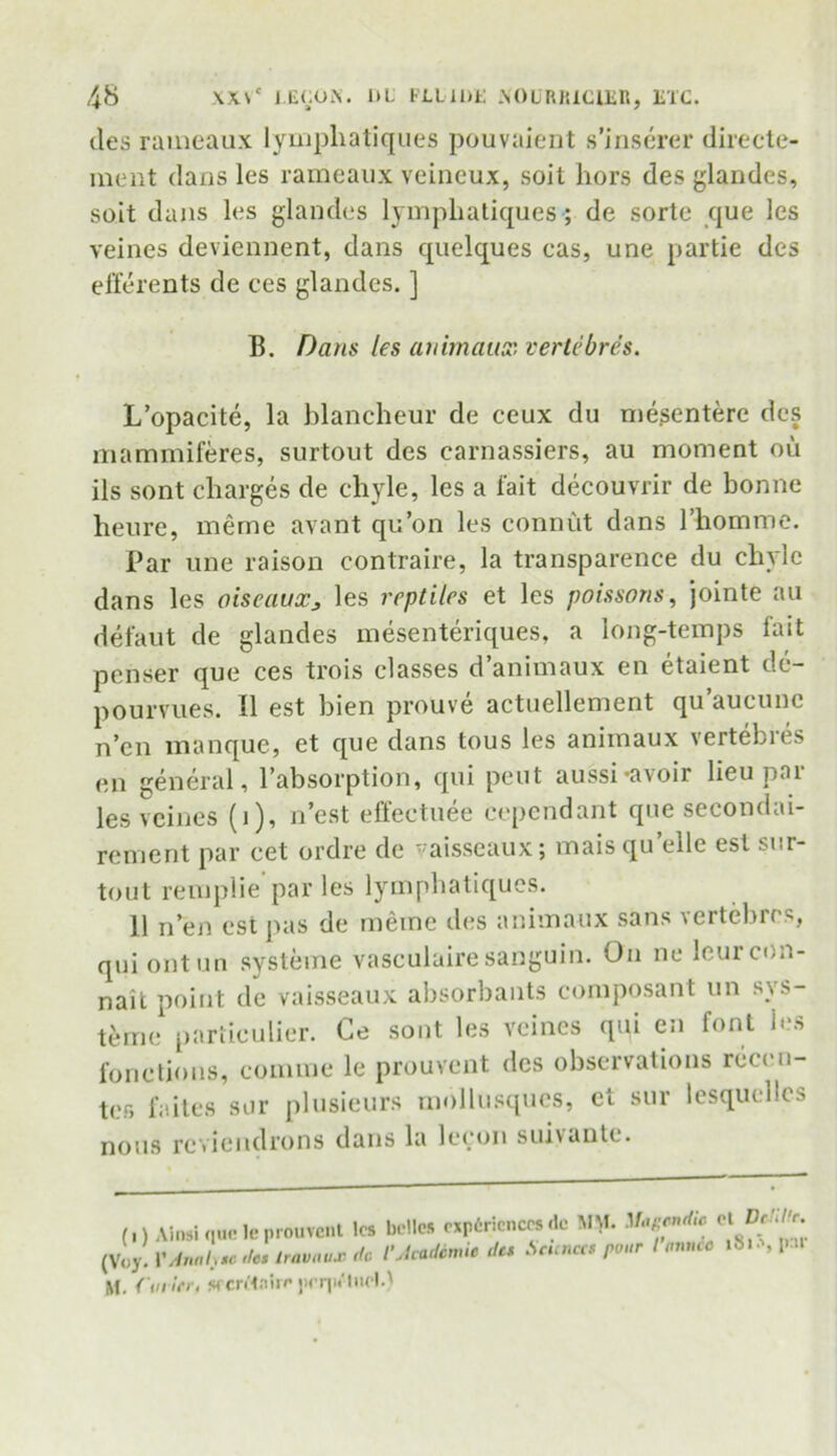 ties rameaux lympliatiques pouvaient s’inserer directe- ment dans les rameaux veineux, soit hors des glandes, soit dans les glandes lympliatiques ; de sorte que les veines deviennent, dans quelques cas, une partie des efferents de ces glandes. ] B. Dans les animaux. vertebres. L’opacite, la blancheur de ceux du mesentere des mammiferes, surtout des carnassiers, au moment ou ils sont charges de chyle, les a fait decouvrir de bonne heure, meme avant qu’on les connut dans 1’homme. Par une raison contraire, la transparence du chyle dans les oiseauXj les reptiles et les poissons, jointe au defaut de glandes mesenteriques, a long-temps lait pcnser que ces trois classes d’animaux en etaient de- pourvues. II est bien prouve actuellement qu’aucune n’cn manque, et que dans tous les animaux vertebres en general, l’absorption, qui pent aussi*avoir lieu pai les veines (i), n’est effectuee cependant que secondai- rement par cet ordre de vaisseaux; maisqu’elle est sur- tout remplie par les lympliatiques. 11 n’en est pas de meme des animaux sans vertebres, qui ontun systeme vasculuire sanguin. On ne leurcon- nait point de vaisseaux absorbants composant un sys- teme particulier. Ce sont les veines qui en font les fonctions, comrne le prouvent des observations recen- ter, faites sur plusieurs rnollusqucs, et sur lesquellcs nous rcviendrons dans la lecon suivantc. (OAinsi quote prouvent les belles experiences de MM. Magendi, (Voy. VAnnh.c 'to, Iravaux do /'Academic des Sennas pour t onm M. Curler, secretaire prrjM'lneU el Dctille. 'tmnee lSia, par