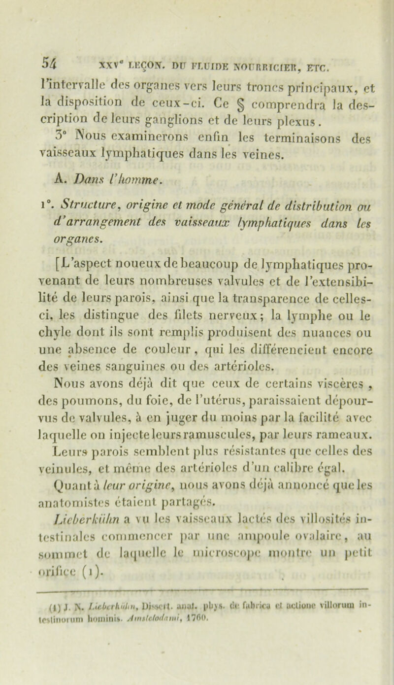 1 intervalle des organes vers leurs trones principaux, et la disposition de ceux-ci. Ce § comprendra la des- cription deleurs ganglions et de leurs plexus. 3° Nous examinerons enfin les terminaisons des vaisseaux lymphatiques dans les veines. A. Dans I’liomme. i°. Structure, origine et mode general de distribution ou d’arrangement des vaisseaux lymphatiques dans les organcs. [L’aspect noueux de beaucoup de lymphatiques pro- venant de leurs nombreuses valvules et de l’extensibi- lite de leurs parois, ainsi que la transparence de celles- ci, les distingue des filets nerveux; la lymphe ou le chyle dont ils sont remplis produisent des nuances ou une absence de couleur , qui les differencient encore des veines sanguines ou des arterioles. Nous avons deja dit que ceux de certains visceres , des poumons, du foie, de l’uterus, paraissaient depour- vus de valvules, ii en juger du moins par la facilite avec laquelle on injeeteleursramuscules, par leurs rameaux. Leurs parois scmblent plus resistantes que celles des veinules, et meme des arterioles d’un calibre egal. Quanta leur origine, nous avons deja anuoncc que les anatomistes etaient partages. Licberkiihn a vu les vaisseaux lades des villosites in- testinales commencer par une ampoule ovalaire, au sommet de laquelle lc microscope montre un petit orifice (i). jN. l.icbtrhulm, DisMTl. anal. (!•' fabricu r.l ucliooe villorum in- Icslinorum )ioinini»- Amtldodami, 1760.