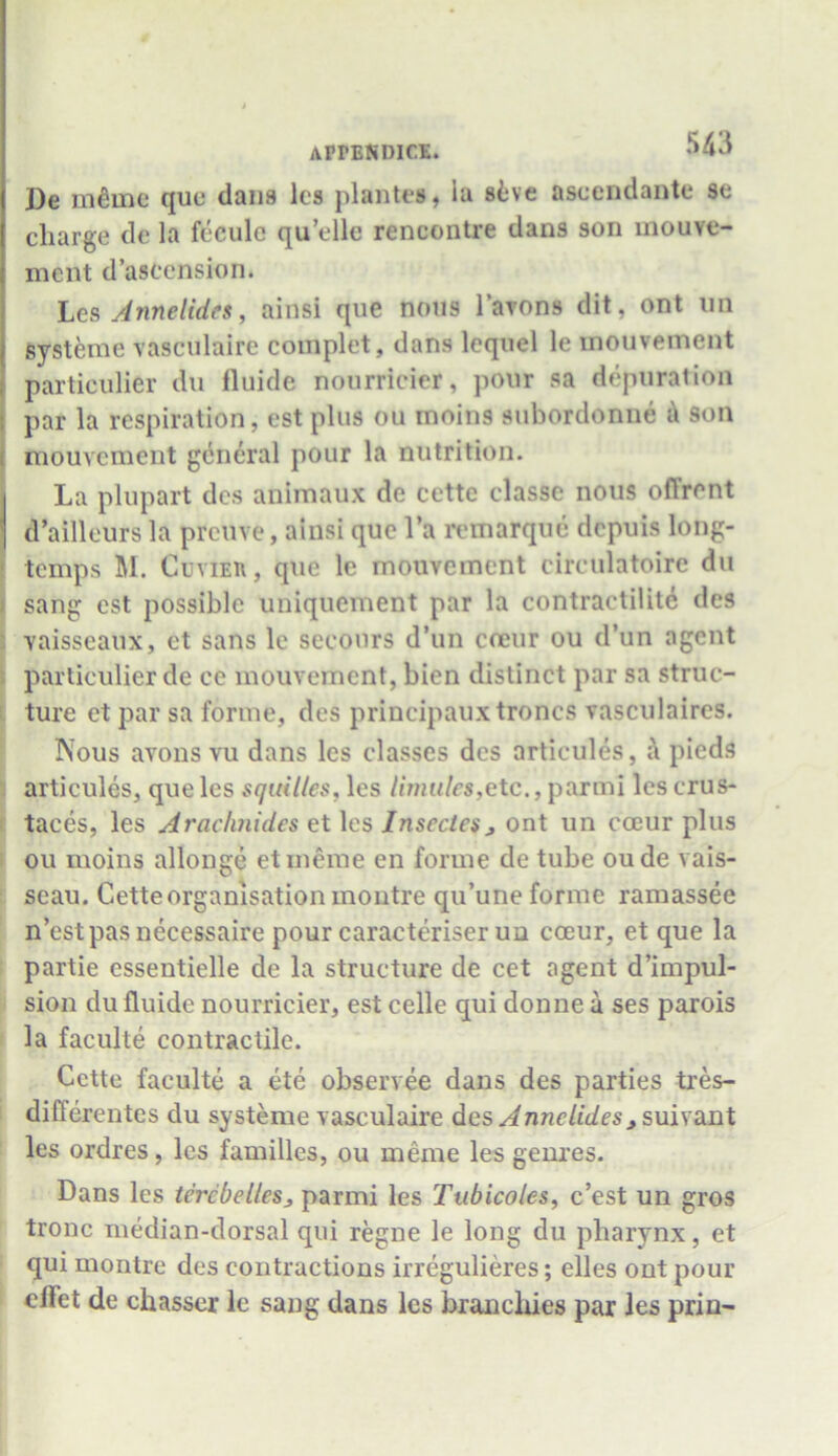 De memo quo dans lcs planter, la stve ascendante se charge de la feculc quelle rencontre dans son mouve- ment d’asccnsion. Lcs Annelida, ainsi que nous l’avons dit. ont un systeme vasculaire complet, dans lequel le inouvement particulier du fluide nourrlcier, pour sa depuration par la respiration, est plus ou inoins subordonne a son mouvcment general pour la nutrition. La plupart dcs animaux de cettc classe nous offrent d’ailleurs la preuve, ainsi que l’a remarque depuis long- temps M. Cuvieu, que lc mouvcment circulatoire du sang est possible uniquement par la contractility des vaisseaux, et sans le secours d’un ceeur ou d’un agent particulier de ce mouvcment, bien distinct par sa struc- ture et par sa forme, des principauxtroncs vasculaircs. Nous avons vu dans lcs classes dcs articules, k pieds articules, queles squilles,\es limules,etc., parmi lescrus- taces, les Aracknides et les Insectcs, ont un cceur plus ou moins allonge etmerae en forme de tube oude vais- seau. Cette organisation montre qu’une forme ramassee n’estpas necessaire pour caracteriser un cceur, et que la partie essentielle de la structure de cet agent d’impul- sion du fluide nourricier, est celle qui donne a ses parois la faculte contractile. Cette faculte a ete observee dans des parties tres- differentes du systeme vasculaire des Anne tides ^suiv ant les ordres, lcs families, ou meme les genres. Dans les tcrcbelles3 parmi les Tubicoles, e’est un gros tronc median-dorsal qui regne le long du pharynx, et qui montre des contractions irregulieres; elles ont pour clfet de chasser le sang dans les branchies par les prin-