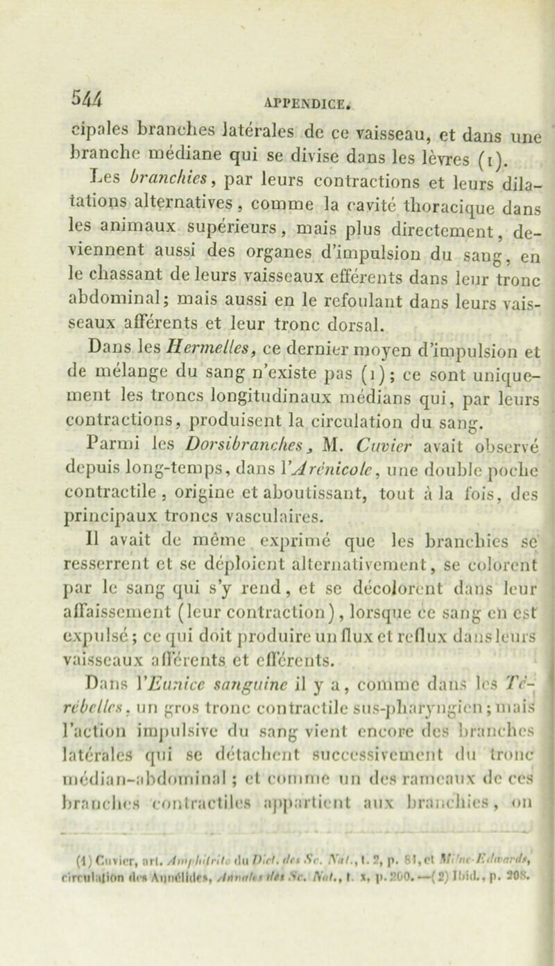 cipales branches Jaterales de ce vaisseau, et dans une tranche mediane qui se divise dans les levres (i). Les branchies, par leurs contractions et leurs dila- tations alternatives, coinuie la cavite thoracique dans les animaux superieurs, mais plus directement, de- viennent aussi des organes d’impulsion du saug, en le chassant de leurs vaisseaux efferents dans leur tronc abdominal; mais aussi en le refoulant dans leurs vais- seaux afferents et leur tronc dorsal. Dans les Hermelles, ce dernier moycn d’impulsion et de melange du sang n existe pas (1); ce sont unique- ment les Irenes longitudinaux medians qui, par leurs contractions, produisent la circulation du sang. Parmi les Dorsibranches 3 M. Cuvier avait observe depuis long-temps, dans YArcnicolc, une double poclie contractile, origine etaboutissant, tout ala fois, des principaux troncs vasculaires. 11 avait de meme exprime que les branchies sc resserrent et se deploient alternativcment, se colorent par le sang qui s’y rend, et se decolorent dans leur affaissement (leur contraction), lorsque ce sang en cst expulse ; cequi doit produire un flux et reflux dans leurs vaisseaux afferents et efferents. Dans YEunice sanguine il y a, com me dans les 7V- rcbcllcs. un gros tronc contractile sus-pliaryngien; mais Taction impulsive du sang vient encore des branches laterales qui se detachcnt succcssivcmcnt du tronc median-abdominal; et comme un des rarneaux dc ccs branches contractiles appartient aux branchies, on (i) Cuvier, ni l. /im/’hilrit, (lii Dirt, da Sc. IYdl.t 1.2, p. 81, cl Mi 'nc-kdivardt, circulation «lc* Aiindlldct, cliwnhf dtt Sr. An/., t. x, p.!!00.—(2) Iliid., p. 20s.