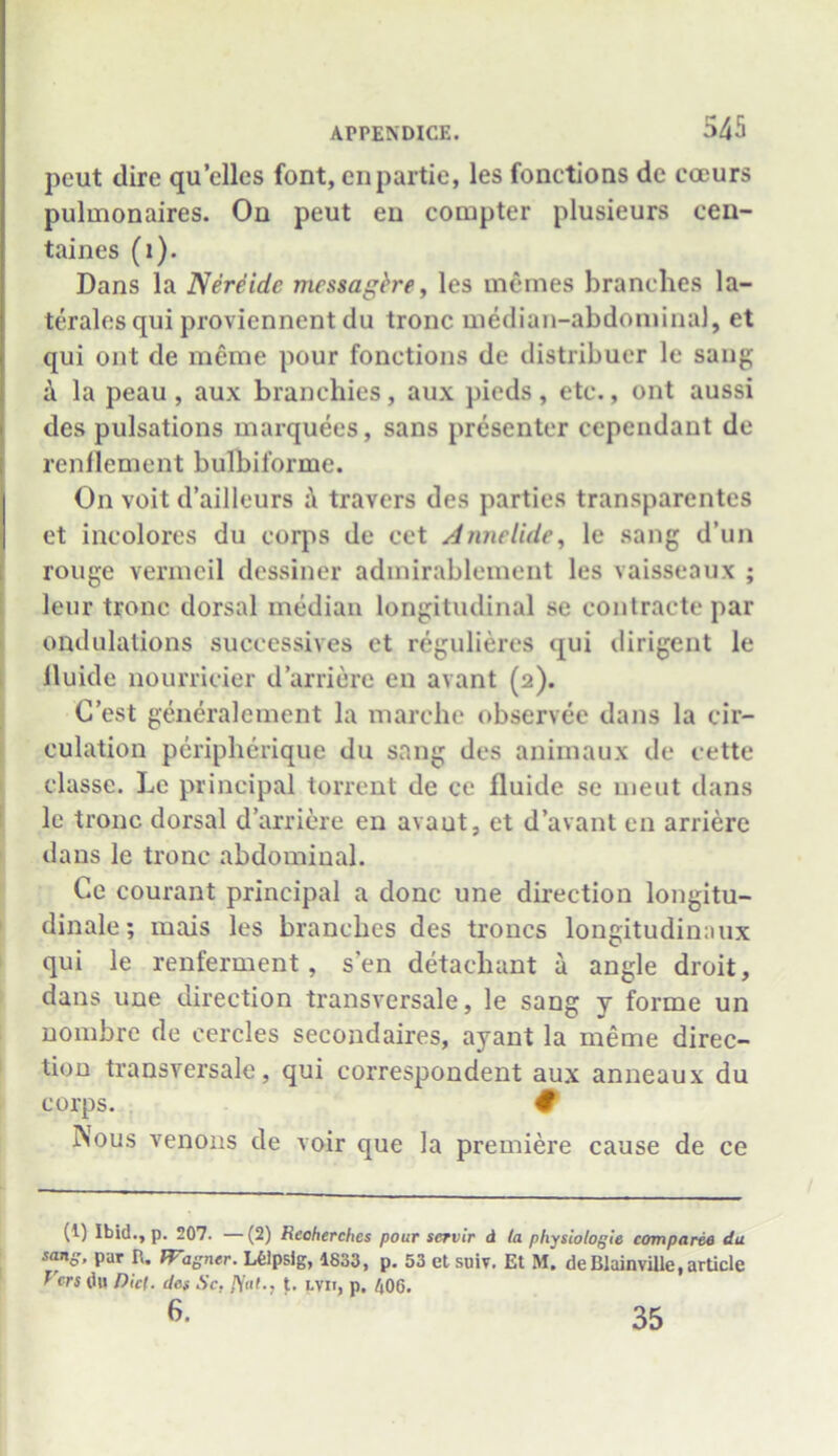 peut dire qu’elles font, enpartie, les fonctions de eoeurs pulmonaires. On peut en compter plusieurs cen- taines (1). Dans la Nereidc mcssagfre, les memes branches la- terals qui proviennent du tronc median-abdominal, et qui ont de meme pour fonctions de distribuer lc sang a la peau , aux branchies, aux pieds, etc., ont aussi des pulsations marquees, sans presenter cependant de renflement bulbiforme. On voit d’ailleurs i\ travers des parties transparentcs et incolores du corps de cet A nuclide, le sang d’un rouge vermeil dessiner admirablement les vaisseaux ; leur tronc dorsal median longitudinal se coutracte par ondulations successives et regulieres qui dirigent le lluide nourricier d’arriere en avant (2). C’est generalcment la marche observee dans la cir- culation peripherique du sang des animaux de eette classe. Le principal torrent de ce fluide sc meut dans le tronc dorsal d’arriere en avaut, et d’avant en arriere dans le tronc abdominal. Ce courant principal a done une direction longitu- dinale; mais les branches des troncs longitudinaux qui le renferment, s’en detaeliant a angle droit, dans une direction transversale, le sang y forme un nombre de cercles secondaires, ayant la meme direc- tion transversale, qui correspondent aux anneaux du corps. # INous venous de voir que la premiere cause de ce (1) Ibid., p. 207. —(2) Reoherches pour servir d la physiologic compared du sang, par R. FFagncr. LOipsig, 1833, p. 53 et suiv. Et M. de Blainville, article Vers du Dki. des Sc. iY«£., t. i.vn, p. 406. 6. 35