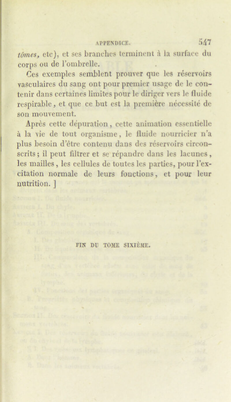 tomes, etc), et ses branches terminent la surface du corps ou de l’ombrclle. Ces exemples semblent prouver que les reservoirs vasculaires du sang ont pour premier usage de le con- tenir dans certaines limites pour le diriger vers le lluide respirable, et que cc but est la premiere necessite de son mouvement. Apres cette depuration, cctte animation cssentielle a la vie de tout organisme, le lluide nourricier n’a plus besoin d’etre eontenu dans des reservoirs eircon- scrits; il peut filtrer et se repandre dans les laeunes, les mailles, les cellules de toutes les parties, pour l’ex- citation normale de leurs functions, et pour leur nutrition. ] FIN DU TOME SIXIEME.