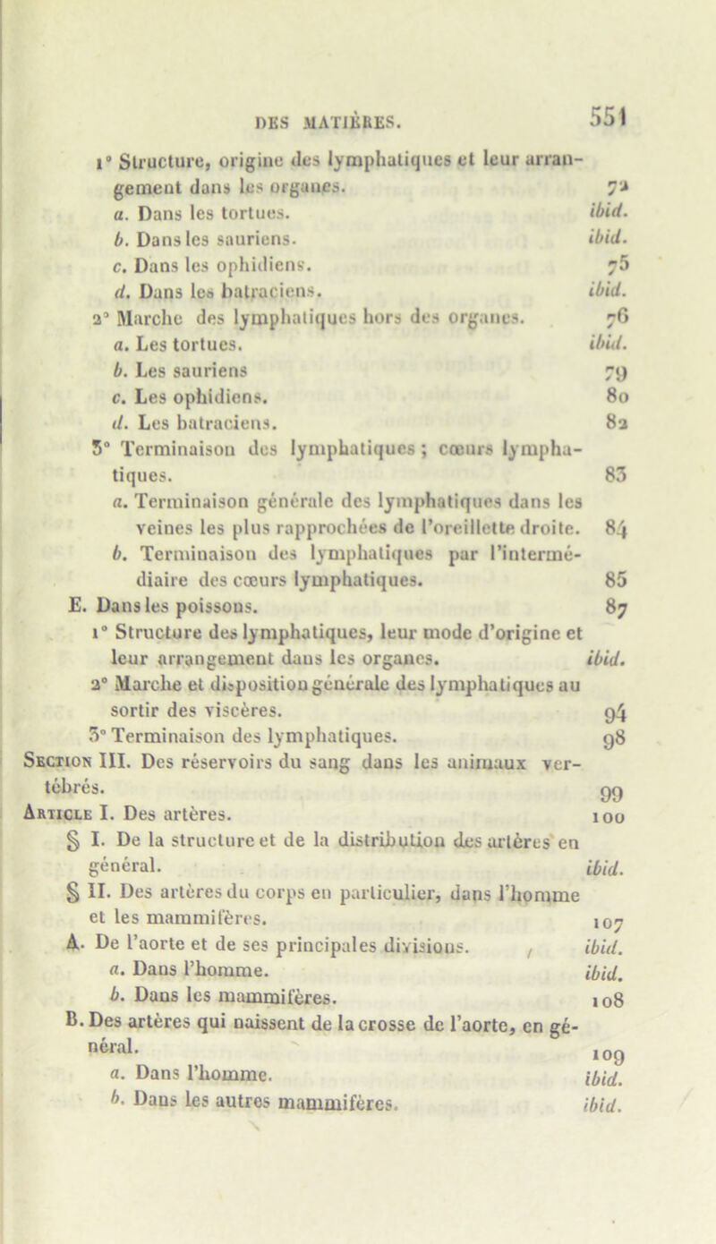 i° Structuref origine des lymphatiques et leur arran- gement dans les orgunps. a. Dans les tortues. ibid. b. Dans les sauriens. ibid. c. Dans les ophidiens. d. Dans les batraciens. ibid. a’ Marche des lymphatiques hors des organes. 76 a. Les tortues. ibid. b. Les sauriens 79 c. Les ophidiens. 80 d. Les batraciens. 82 5° Tcrminaison des lymphatiques; coeurs lympha- tiques. 83 a. Terminaison generate des lymphatiques dans les veines les plus rapprochees de Poreillette droite. 84 b. Terminaison des lymphatiques par I’interme- diaire des coeurs lymphatiques. 85 E. Dans les poissous. 87 i° Structure des lymphatiques, leur mode d’origine et leur arrangement daus les organcs. ibid. 2° Marche et disposition generate des lymphatiques au sortir des visc&res. g4 3° Terminaison des lymphatiques. g8 Section III. Des reservoirs du sang daus les animaux ver- tebres. gg Article I. Des arteres. 100 § I. De la structure et de la distribution des arteres'en general. ibid. § II. Des arteres du corps en parliculier, dans l’homme et les mammiteres. 107 A. De I’ aorte et de ses principales divisions. , ibid. a. Daus Phomme. ibid, b. Dans les mammiteres. jo8 B. Des arteres qui naissent de lacrosse de l’aortc, cn ge- neral. 109 a. Dans l’homme. ibid. b. Daus les autres mammiferes. ibid.