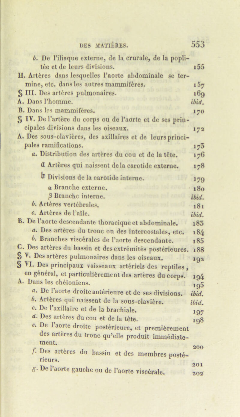 b. De l’iliaque externe, de la crurale, de la popli— tee et de leurs divisions. LI. Art&res dans lesquelles l’aorte nbdominale se ter- minc, etc. dans lcs autres mammifitres. § III. Des arteres pulmonaires. A. Dans I’homme. B. Dans lcs mnmmiferes. § IV. De l’art&re du corps ou de l’aortc ct de ses priu- cipales divisions dans les oiseaux. A. Des sous-clavicres, des axillaires et de leurs princi- pales ramifications. a. Distribution des arteres du cou et de la tCte. tl Artferes qui naissent dcla carotide externe. b Divisions de la carotide interne, a Branche externe. [3 Branche interne. b. Arteres vertebra les. c. Art&res de l'nile. B. De l’aortc descendante tboracique et abdominale. a. Des artferes du tronc on des intercostales, etc. b. Branches viscerales de l’aorte descendante. C. Des arteres du bassin et des extremites posterieures. § V. Des arteres pulmonaires dans les oiseaux. § ^1. Des principaux vaisseaux arteriels des reptiles, en general, et particulifcrement des artferes du corps. A. Dans les cheloniens. a. De 1’aorte droiteanterieure et de ses divisions. b. Artferes qui naissent de la sous-clavi£re. c. De 1’axillaire ct de la brachiale. d. Des arteres du cou et de la tfite. e. De 1 aorte droite posterieure, et preincrement des arteres du tronc qu’elle produit immediate- raent. f. Des arteres du bassin et des membres poste- rieurs. 8- De 1,aorlc gauche on de 1’aorte viscerale. 155 i57 i6q ibid. 170 172 173 176 178 *79 180 ibid. 181 ibid. 183 184 185 188 192 >94 ig5 ibid. ibid. >97 198 200 201 202