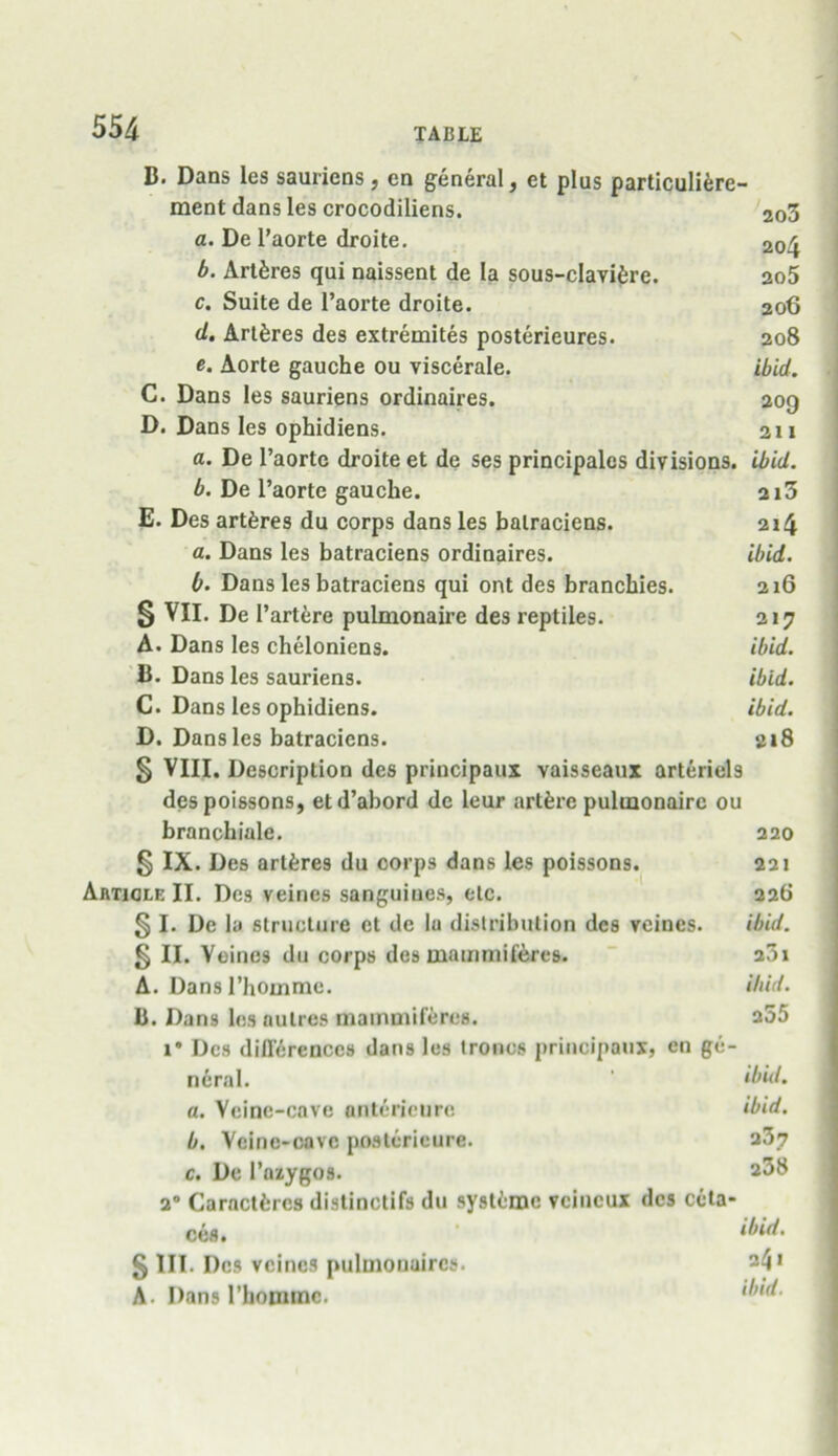 B. Dans les sauriens , cn general, et plus particuliere- ment dans les crocodiliens. 2o3 a. De l’aorte droite. 20^ b. Artferes qui naissent de la sous-cIavi6re. ao5 c. Suite de l’aorte droite. 206 <1. ArtSres des extremites posterieures. 208 e. Aorte gauche ou viscerale. ibid. C. Dans les sauriens ordinaires. 209 D. Dans les ophidiens. 211 a. De l’aorte droite et de ses principals divisions, ibid. b. De l’aorte gauche. 2i3 E. Des artferes du corps dans les balraciens. 214 a. Dans les batraciens ordinaires. ibid. 0. Dans les batraciens qui ont des branchies. 216 5 VII. De Partere pulmonaire des reptiles. 217 A. Dans les cheloniens. ibid. B. Dans les sauriens. ibid. C. Dans les ophidiens. ibid. D. Dans les batraciens. ai8 § VIII. Description des principaux vaisseaux arteriel9 des poissons, etd’abord de leur artferc pulmonaire ou branchiale. 220 § IX. Des artfcres du corps dans les poissons. 221 Article II. Des veines sanguiues, etc. 226 § I. De la structure et de la distribution des veines. ibid. §11. Veines du corps des mammiferes. 201 A. Dansl’homme. ibid. B. Dans les aulrcs mammiferes. 255 1* Des differences dans les tronos principaux, cn ge- neral. ' ibid. a. Veinc-cnve ontericure ibid. b. Vcinc-cavc posterieure. 237 c. Dc Pazygo9. 238 20 Caractfcres distinctifs du systemc veineux des ceta- cea. ' ibid- § III. Des veines pulmonaircs. 241 A- I)an91’hommc. ‘bid.