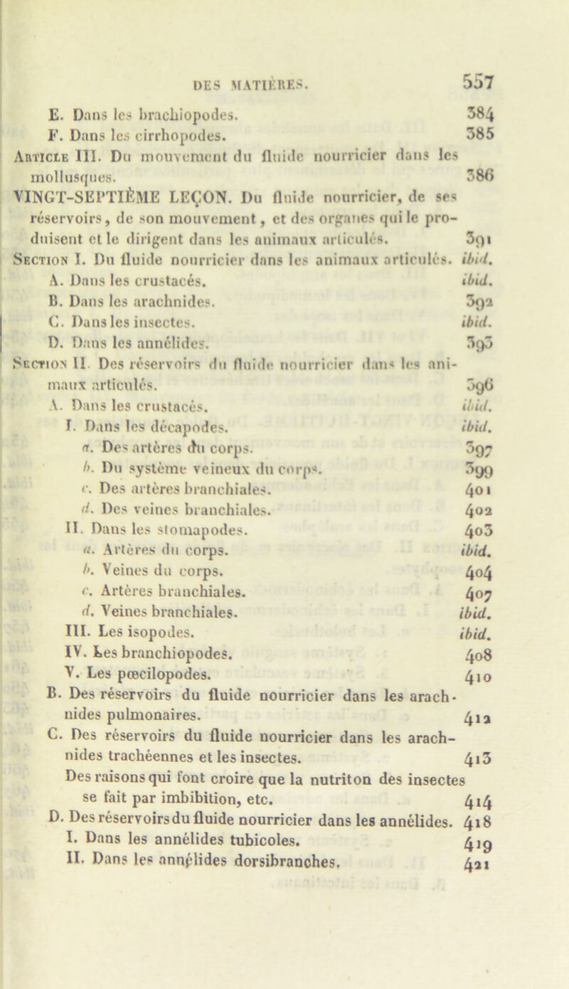 E. Dans lcs bracliiopodes. 384 F. Dans lcs cirrhopodes. 385 Article III. Du mouvemcnt du flniilc nourricier dans lcs mollusques. 386 VINGT-SEPTI^ME LE^ON. Du flnide nourricier, dc ses reservoirs, de son mouvement, ct des organes qui le pro- dnisent ctle diligent dans les animaux articules. 3<)i Section I. l)u lluide nourricier dans les animaux articules. ibid. A. Dans les crustaces. ibid. B. Dans les araehnides. 3r)a C. Dans les insectes. ibid. D. Dans les annelides. 3g3 Section II Des reservoirs du fluide nourricier dan< lcs ani- maux articules. 5g6 A. Dans les crustaces. ibid. I. Dans les decapodes. ibid, (t. Des arteres (hi corps. 397 l>. Du systeme veineux du corps. 399 c. Des arteres branchiales. 4o * d. Des veines branchiales. 402 II. Dans les stomapodes. 4°3 «. Arteres du corps. ibid. b. Veines dn corps. 4°4 c. Arteres branchiales. 4°7 d. Veines branchiales. ibid. III. Les isopodes. ibid. IV. Les branchiopodes. 408 V. Les pcecilopodes. 4io B. Des reservoirs du fluide nourricier dans les arach- nides pulmonaires. 4ia C. Des reservoirs du fluide nourricier dans les arach- nides tracheennes et les insectes. 413 Des raisons qui font croire que la nutriton des insectes se fait par imbibition, etc. 414 D. Desreservoirsdu fluide nourricier dans les annelides. 418 I. Dans les annelides tubicoles. 4ig II. Dans les annplides dorsibranches. 4a 1