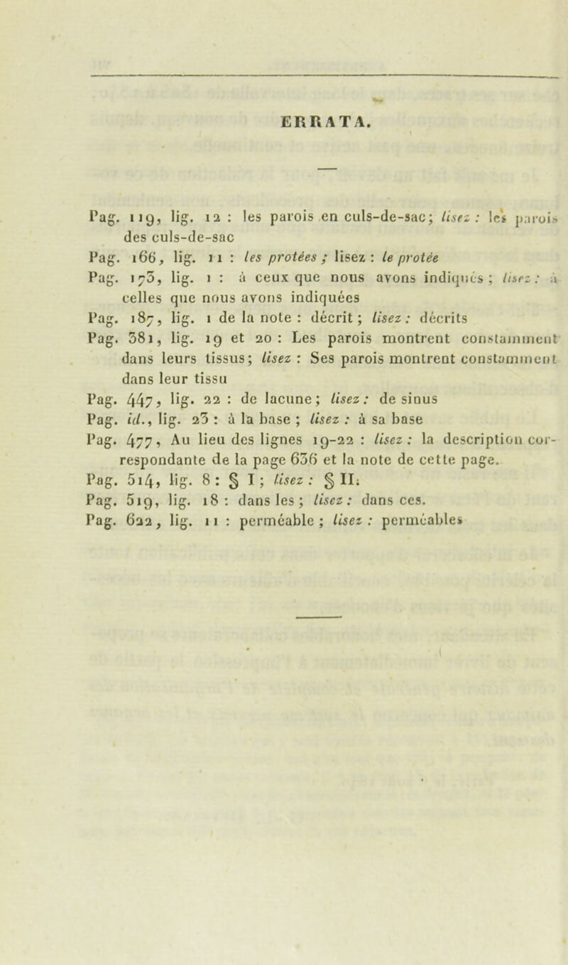 ERRATA. Pag. 119, lig. la : les parois en culs-de-sac; lisrz : let paroi« des euls-de-sac Pag. 166, lig. II : les proUes ; lisez : le protee Pag. 1^5, lig. I : a ceux que nous avons indiqiics ; ln>rz: a celles que nous avons indiquees Pag. 187, lig. I de la note : decrit; lisez: decrits Pag. 38i, lig. 19 et 20: Les parois montrent constajinncnt dans leurs lissus; lisez: Ses parois montrent constainmcnt dans leur tissii Pag. 447 j 22: de lacune; lisez: de sinus Pag. id., lig. 23 : i la base ; lisez : i sa base Pag. 4/7? All lieu des lignes 19-22: lisez: la description coi- respondante de la page 630 et la note de cette page. Pag. 5i4j lig. 8: § I; lisez: § IIs Pag. 519, lig. 18: dans les; lisez: dans ccs. Pag. 622, lig. 11 : permeable ; lisez : permeable*