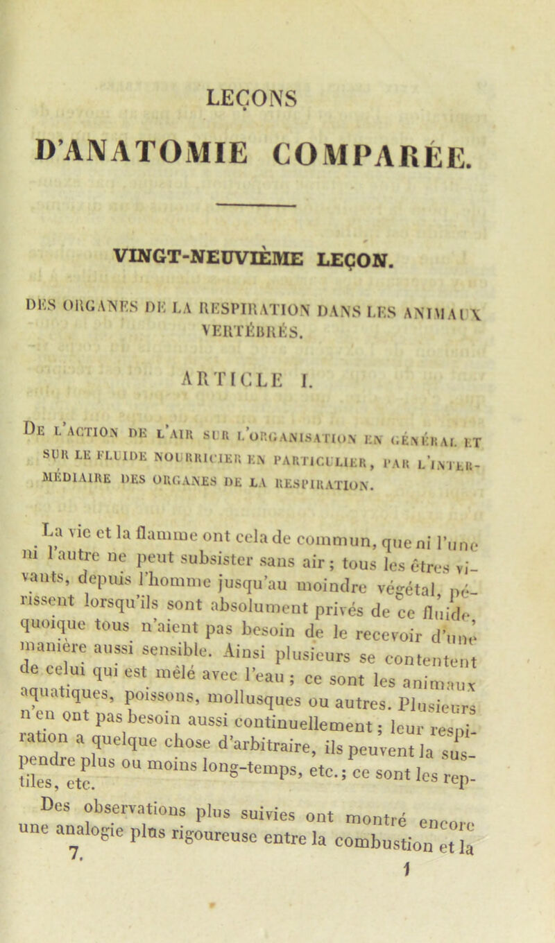 D’ANATOMIE COMPAREE. VINGT-NEUVIEME LEgON. DKS OUGANES DE LA RESPIRATION DANS LES ANIMAI X VERT^URts. ART[CLE I. De l action dk l’aik si;n i/oroanisation en cenerai. kt spu LE FLLIDE NOUURICJER EN PARTICLUER, PAR l’inTER- MEDIAIRE DES ORCANES I)£ EA RESPIRATION. La VIC ct la flaaime ont cela de commun, one ni I’linc m 1 autre ne pent subsister saus air; tous les ctres yi vaiits, depms I'hommc jusqu'au uioindre vegetal, nc- rissent lorsqu'ds sont absolument prives de ce Huide quoique tous n'aicnt pas besoin de le recevoir dune man.ere anss, sensible. Aiusi plusieurs se contenteut de celm qui est inele avec I’eau ; ce sont les animaux aquatiques, po.ssons, mollusques ou autres. Plusieurs en out pas besom aussi continuellement; leur resui ration a quelque ehose d'arbitraire, ilspeuventla sus liles'l'etf « sont les rep- Dos observations plus suivies ont muntrA une analogie plus rigoureuse entre la combtstion ::i: