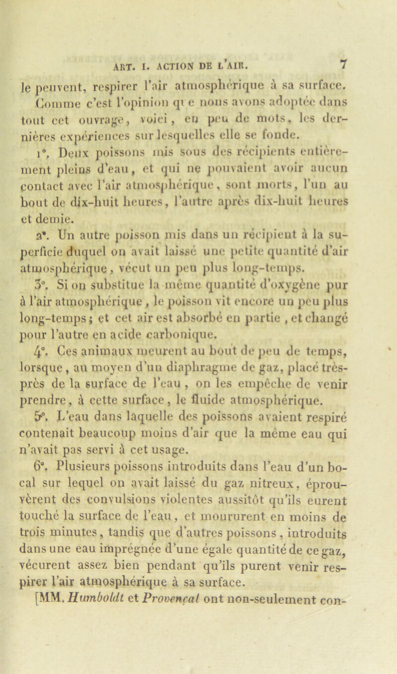 le ponvcnt, rcspiror I’air atmospherique a sa surface. Comme c’est ropinlou qi e nous avons adoptee dans tout ect ouvrage, voici , eu pcu de mots, Ics der- nieres experiences sur lesquclles elle se fonde. r, Deiix poissons mis sous des recipients entiere- inent pleiiis d’eau, et qui ne ])Ouvaient avoir aucun contact avec Fair atinoSj)herique, sont morts, I’un au bout de dix-liuit heures, I’autre apres dix-liuit lieures et dcinie. 3*. Un autre poisson inis dans un recipient i la su- pcrficie duquel on avait laissc une petite quantite d’air atmospherique j vecut un pen plus lonp-teinps. 3“, Sion substitue la meine quantite d’oxyg^ne pur ill I’air atmospherique , le poisson vit encore un pcu plus long-temps; et cet air est absorbe en partie , et change pour I’autre en acide carbonique. 4. Ces animaux meurent au bout de peu de temps, lorsque, au moyeu d’uu diaphragme de gaz, place tres- pr6s de la surface de I’eau , on les einpeche de venir prendre, cette surface, le fluide atmospherique. L eau dans laquelle des poissons avaient respire contenait beaiicoup moins d’air que la meme eau qui n’avait pas servi d cet usage. 6. Plusieurs poissons introduits dans I’eau d’un bo- cal sur lequel on avait laisse du gaz nitreux, eprou- Y^Jrent des convulsions violentes aussitot qu’ils eurent touche la surface de I’eau, et moururent en moins de trois minutes, tandis que d’autres poissons , introduits dans une eau impregnee d’une egale quantite de cegaz, vecurent assez bien pendant qu’ils purent venir res- pirer Pair atiuospherique a sa surface. [MM. Humboldt et Pronencal ont non-seulement con-