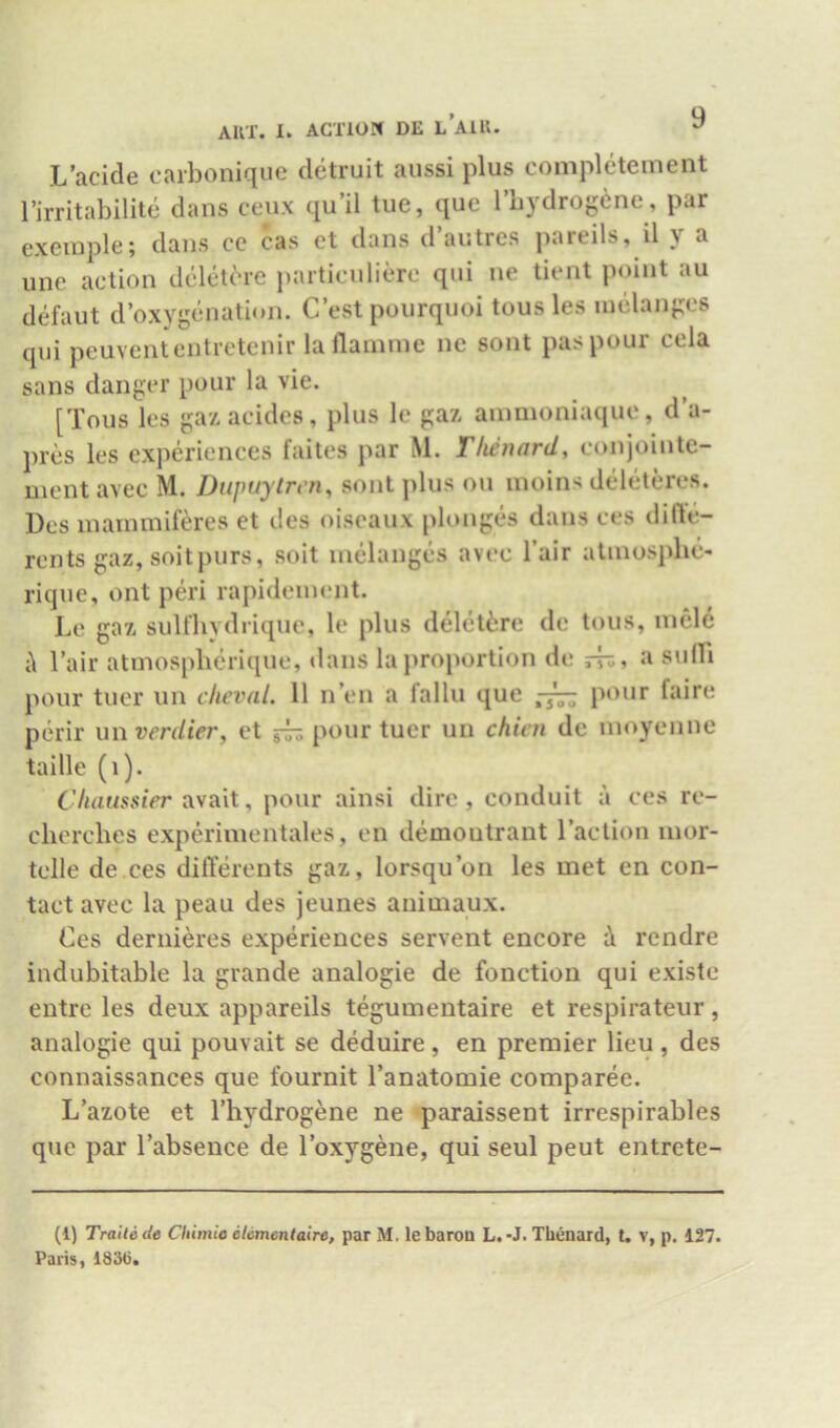 L’acide carbonique detruit aiissi plus completement I’irritabilite dans ceiix qu’il tue, que rbydrogene, par cxeinple; dans ce cas et dans d’autrcs pareils, il y a unc action dclet^re particnliere qni ne tient point au defaut d’oxygenation. C’est poiirquoi tousles melan{;c8 qui peuvententretenir laflainine nc sont paspour cela sans danger pour la vie. [Tons les gaxacides, plus le gax ainnioniaque, d’a- prcs les experiences faites par M. Tlienard, conjointe- ment avec M. Dupuytren^ sont plus ou inoins deleteres. Dcs inainmiferes et des oiseaux plunges dans ces difle- rents gaz, suit purs, soit melanges avec I’air alniosphe- rique, ont pm rapideinent. Le gaz, suUhydrique, le plus deletiire dc tons, inele i\ I’air atmospberique, <lans la proportion de S'dH pour tuer un clieval. 11 n’en a fallu que pour faire perir un verdier, et ^ pour tuer un chim de moyenne taille (i). (Vmasster avail, pour ainsi dire, conduit a ces re- clierches expcrinientales, en demoutrant I’aclion inor- tclle de ces dilTerents gaz, lorsqu’on les met en con- tact avec la peau des jeunes animaux. Ces dernieres experiences servent encore i rendre indubitable la grande analogic de fonetion qui existe entre les deux appareils tegumentaire et respirateur, analogic qui pouvait se deduire , en premier lieu , des connaissances que fournit I’anatomie comparee. L’azote et Thydrogene ne paraissent irrespirables que par I’absence de I’oxygene, qui seul peut entrete- (1) Traitede CItimie elementaire, par M. lebaroQ L.-J. Tiienard, U v, p. 127. Paris, 183t),