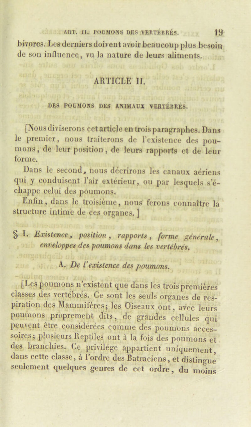 ART. H. I'OUMONS DiiS VERTKBRKS. bivorcs. Les derniers doivent avoir beaucoup plus besoin de son inllucncc, vu la nature de leurs aliments. ARTICLE II. DBS POUMOHS DES AMHAUX VEBTEBRES. [Nousdiviserons cet article en troisparapraphes. Dans le premier, nous traitcrons de I’existence des j)ou- mons, de leur position, de leurs rapports et de leur I’orme. Dans le second, nous decrirons les eanaux aeriens qui y eonduisent I’air exterieur, on par lesquels se- ebappe eelui des poumons. Enlin, dans le troisieine, nous ferons connaltre la structure intime de ces organes. ] § I. Existence, position ^ rapports ^ forme generate^ enveloppes des poumons dans les veriebres. A. De L’existence des poumons. [Les poumons n existent que dans les troispremieres classes des vertebres. Ce sont les seuls organes de res- piration des Mammiferes; les Oiseaux ont, avec leurs poumons proprement dits, de grandes cellules qui peuvent 6tre considerees comme des poumons acces- soires; plusieurs Reptiles ont a la fois des poumons et. des branchies. Ce privilege appartient uniquement, dans cette classe, a I’ordre des Batraciens, et distingue seulement quelques genres de cet ordre, du moins