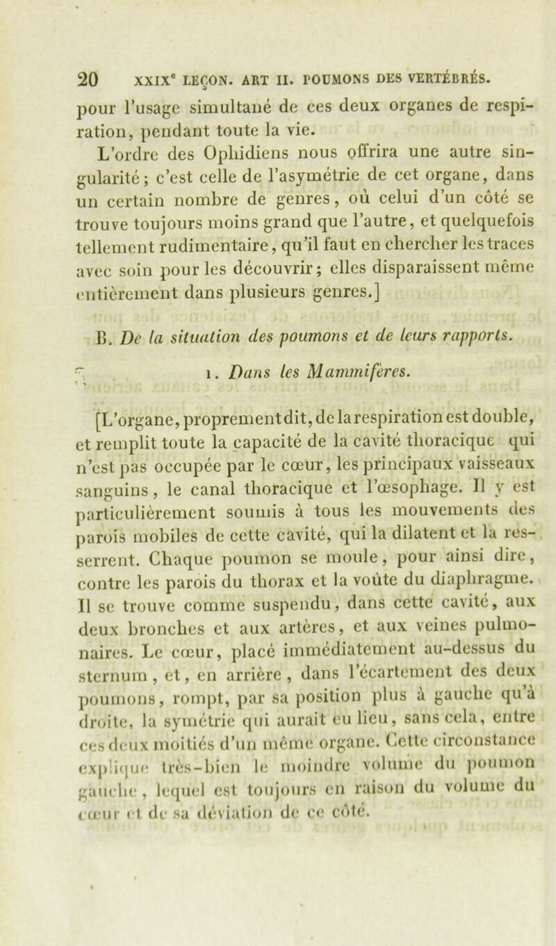pour I’usage simultaiie de ces deux organes de respi- ration, pendant toute la vie. L’ordre des Opliidiens nous offrira une autre sin- gularite; c’est celle de Tasymetrie de cet organe, dans un certain nombre de genres, oii celui dun cote se trouve toujours nioins grand que I’autre, et quelquefois tenement rudimentaire, qu’il faut en chercher Icstraces avec soil! pour les decouvrir; elles disparaissent nicrne enticreinent dans plusieurs genres.] 11. De la situation des poumons et de tears rapports. 1. Dans les Mammiferes. [L’organe, proprementdit, de la respiration est double, et reinplit toute la capacite de la cavite tlioracique qui n’esl pas occupee par le coeur, les principaux vaisseaux sanguins, le canal tlioracique et Toesophage. II y est particulierement soumis a tous les mouvenients des parois mobiles de cette cavite, qui la dilatent et la res- serrent. Chaque poumon se moule, pour ainsi dire, centre les parois du thorax et la voute du diapliragme. 11 se trouve comme suspendu, dans cette cavite, aux deux bronebes et aux arteres, et aux veines pulmo- naires. Le emur, place immediatement au-dessus du sternum, et, en arriere , dans lecartement des deux poumons, rompt, par sa position plus a gauche qua droite, la symelrie qui aurait eu lieu, sanscela, entre ces deux nioities d’un meme organe. (.ette circonstance exj)li(jU(r Ires-bien le moindre volume du poumon gauche , lequel est toujours cn raison du volume du ca’ur et de sa deviation de ce cAtc.