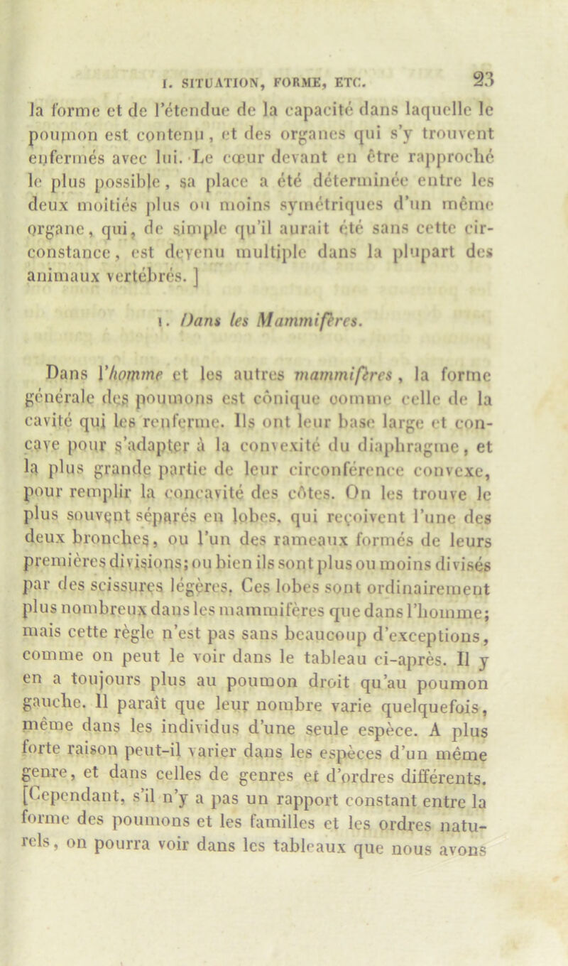 ]a forme et de I’etendue de la capaeite dans laqucllc Ic poujiion est contemi, (*t des orj'anes qui s’y troiivent eiiferines avcc Ini. Le eccur devant en etre rapproclio le pins possible, sa place a ete deteriiiinee entre les deux moities j)lns on nioins symetriques d’un intone organe, qui, de simple qu’il aiirait etc sans cetto cir- constance, (‘st deyenii multiple dans la plupart des animaux vertebres. ] I. Dans les Mammifercs. Dans Vhomme et les autres mammifercs , la forme generale deg poumons est cbnique oomme celle de la cavitc qui les ronfenne. 11s out leur base largi; et con- cave pour s’adaptcr a la convexite ilu diaphragine, et h plus grande partie de Icur circonference convcxc, pour remplir la concavite des cAtes. On les trouve Ic plus souvqnt sepnres on lobes, qui revoivent rune des deux bronches, ou Tun des rameaux formes de leurs premieres divisions; ou bien ils sont plus ou moins divises par des scissures legeres. Ces lobes sont ordinairement plus nombreux dans les mammifercs que dans riioinme; mais cette regie nest pas sans bcauconp d’exceptions, comme on pent le voir dans le tableau ci-apres. 11 y en a toujours plus an poumon droit qu’au poumon gauche. 11 parait que leur nombre varie quelquefois, meme dans les individns d’une seule espece. A plus forte raison peut-il varier dans les especes d’un meme genre, et dans celles de genres et d’ordres differents, [(dependant, s il n’y a pas un rapport constant entre la forme des poumons et les families et les ordres natu- rels, on pourra voir dans les tableaux que nous avous