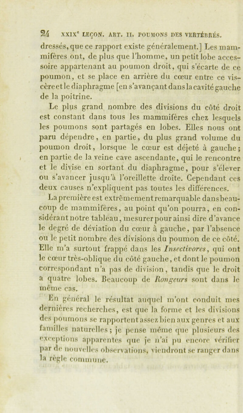 dresses, que ce rapport existe generalement.] Les mam- miferes ont, do plus que riiomme, un petit lobe acccs- soire appartenant au poumon droit, qui s’eearte de ce poumon, et se place en arriere du coeur entre ce vis- cere etle diaphragme [en s’avancant dans la cavite gauche de la poitrine. Le plus grand, nombre des divisions du c6te droit est constant dans tons les mammiferes chez lesquels les pouinons sont partages en lobes. Elies nous ont paru dependre, en partie, du plus grand volume du poumon droit, lorsque le coeur est dejete a gauche; en partie de la veine cave ascendante, qui le rencontre et le diyise en sortant du diaphragme, pour s’elever ou s’avancer jusqu a I’oreillette droite. Cependant ces deux causes n expliquent pas toutes les differences. La premiere est extremementremarquable dansbeau- coup de mammiferes, au point qu’on pourra, en con- siderant notre tableau, mesurerpour ainsi dire d’avance le degre de deviation du coeur a gauche, par Tabsence ou le petit nombre des divisions du poumon de ce cote. Elle m’a surtout frappc dans les Itisectivores, qui ont le coeur tres-oblique du cote gauche, et dont le poumon correspondant n’a pas de division, tandis que le droit a quatre lobes. Bcaueoup de Rongeurs sont dans le inCine cas. I'm general le resultat auquel m’onl conduit mes dernii^res recherches, est quo la forme et les divisions des j)oumoiis sc rapjiortentassez bicn aux genres et aux families naturelles; je pense ineme ([uc pliisieurs des exceptions a|)parentes f|U(; je n’ai jni encoia' verifier par de noiivellcs observations, viendront se rangi'r dans la regie coininnnc.