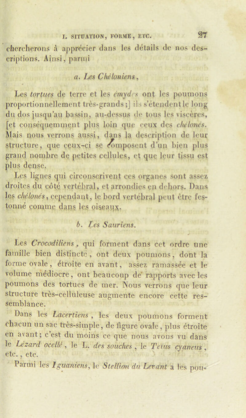 1‘Iiercherons a apprccier dans les details de nos des- criptions. Ainsi, j)arini a. Les Cluiloniens, Les tortues de terre et les emyd s ont les pomnons proportionnellenient ties-graiuls;] ils s’etendentle long dll dos jnsqu an bassin, an-dessus ile tons les \isceres, [et conse([ucniinent plus loin que ceux des vlulonvs. Mais nous verrons aussi, dans la description de leur structure, que cenx-ci sc (^mposent d’un bien plus grand noinbre de petites cellules, et que leur tissu est plus dense. Les lignes qui circonscrivent ces organes sont asse/. droites du cote vertebral, et arrondies en dehors. Dans les cliclones, cependant, le bord >crtebral pent etre fes- tonne coumie dan§ les oiseaipx. b. f.es Sauriens. Les Crocodtliens, qui forinent dans cet ordre unc fainille bien distincte , ont deux poimions, dont la forme ovale, ^troite en avant, assez raniassee et le volume mediocre, ont beaucoup de’ rapports avec les poumons des tortues de mer. Nous verrons que leur structure tres-celluleuse augmente encore cette res- semblance. Dans les Lacertiem , les deux poumons forment chacun un sac tres-simple, de figure ovale, plus etroite en avant; c est du moins ce que nous avons vu dans le Lezard occllc , le L. des soiiclies , le Tcftis cyaneus , etc., etc. Parmi les Iguaniens, Ic Stellion du Levant a les pou-