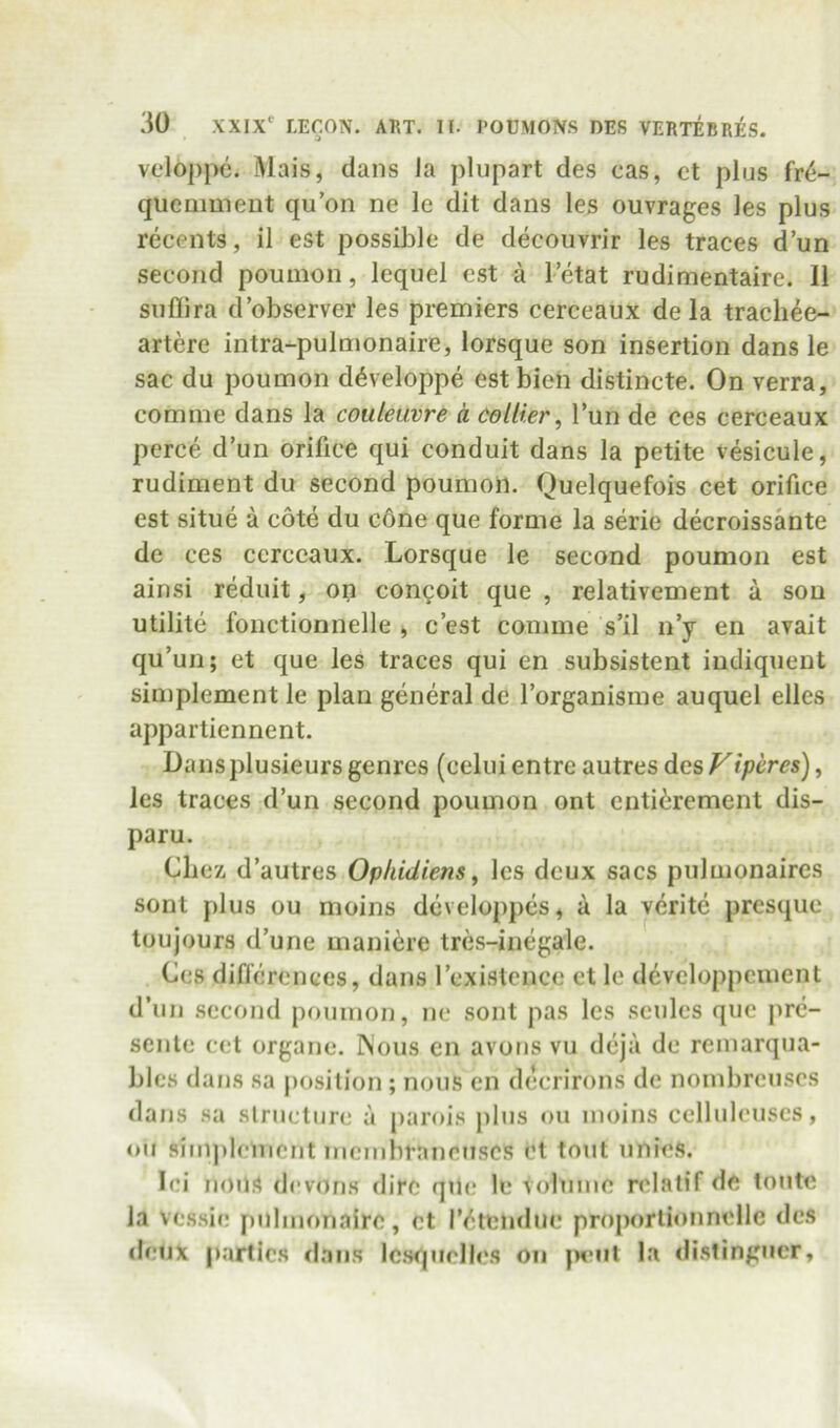 veloppe. Mais, dans la pliipart des cas, ct plus M- quemmeut qu’on ne le dit dans les ouvrages les plus recents, il est possible de decouvrir les traces d’un second poumon, lequel cst a I’etat rudimentaire. 11 snflira d’observer les premiers cerceaux de la trachee- artere intra-pulmonaire, lorsque son insertion dans le sac du poumon d^veloppe est bieh distincte. On verra, comme dans la coiileuvre a collier^ Tun de ces cerceaux perce d’un orifice qui conduit dans la petite vesicule, rudiment du second poumon. Quelquefois cet orifice est situe a cote du c6ne que forme la serie decroissante de ces ccrccaux. Lorsque le second poumon est ainsi reduit, op congoit que , relativement a son utilite fonctionnelle , c’est comme s’il n’y en avait qu’un; et que les traces qui en subsistent indiquent simplement le plan general de I’organisme auquel elles appartiennent. Dansplusieurs genres (celui entre autres des Viperes), les traces d’un second poumon ont enti^rement dis- paru. Cbex d’autres Ophidiens ^ les deux sacs pulmonaircs sent plus ou moins developpes, a la verite presque toujours d’une maniere tres-inegale. Ces differences, dans I’existence ct le devcloppcment d’lin .second poumon, nc sont pas les sculcs que pre- senlc cet organe. Wous en avons vu dcjii de remarqua- bles dans sa jiosilion ; nous en dccrirons de noinbrcuscs dans .sa .slructiirc a parois plus ou moins celluleuscs, ou sim])lcmcnt mcmbrnncuscs ct tout unie.s. loi nous devon.s dire qilc le Volume ndatif de loutc la ves.sie pulmonairc, ct l’(^tenduc proporlionnelle des deux partic.H d.ans Icsvjuelle.s on p^uil la di.stingucr.