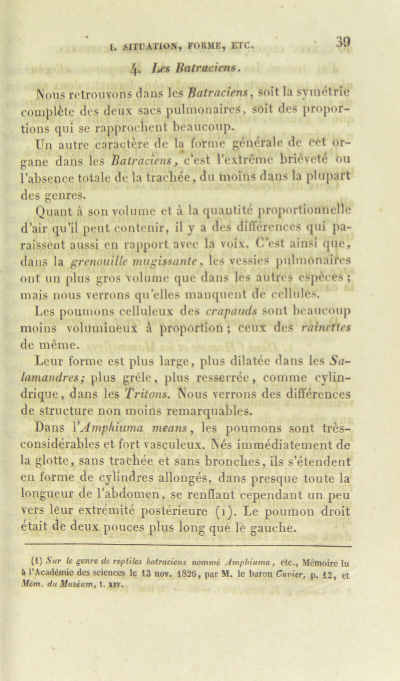 l. SITUATION, FORMK, ETC. 4. Lcs Batraciens. Nous retrouvons clans les Batraciens^ soit la symotrie complete clt's deux sacs pulmonaires, soit clcs propor- tions qui se raj)proclient bcaucoup. Un autre caractere de la forme generale de ret or- gane dans les Batraciens, c’est rextreme bric^vete ou I’absence totale de la tracbee, du moius dans la plupart clcs genres. Quant son volume et a la quautite proportionnelle d’air qu’il pent contenir, il y a cles differences qui pa- raissent aussi en rapport avec la voix. C’est ainsi que, clans la frenouille mugissante, les vcssics pulmonaires out un plus gros volume que clans les autres especes; mais nous verrons qu’elles mauqucnt de cellules. Les poumons celluleiix des crapauds sont bcaucoup moins volumiueux i\ proportion ; ceux des rainettes de meme. Leur forme est plus large, plus dilatee clans les 5a- lamandres; plus grele, plus resserree, comme cylin- drique, dans les Tritons. Nous verrons cles differences de structure non moins remarquables. Dans VAmphiiima means, les poumons sont tres- considerables et fort vasculeux. N^s imraediatement de la glotte, sans tracbee et sans broncbes, ils s’etendent en forme de cylindres allonges, dans presque toute la longueur de I’abdomen, se renflaut cependant un peu vers leur extremite posterieure (1). Le pouraon droit etait de deux pouces plus long que le gauche. (1) A Hr tc f^cnre dc reptiles batraciens nomme Amphiuma, etc., Memoire lu ^ rAcademic des sciences le 13 nov. 1826, par M. le baron Cuvier, p. 12, et Mem. du Museum, t. xiv.