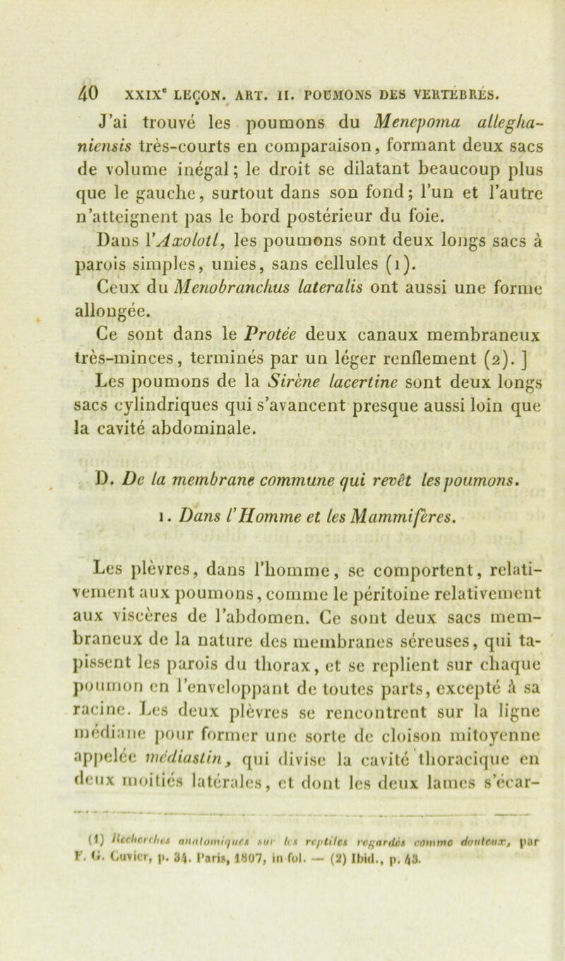 J’ai trouve les pouraons du Menepoma allegha- nicnsis tres-courts en comparaison, formant deux sacs de volume inegal; le droit se dilatant beaucoup plus que le gauche, surtout dans son fond; Tun et I’autre n’atteignent pas le bord posterieur du foie. Dans VAxolotl, les poumons sont deux longs sacs a parois simples, unies, sans cellules (i). Ceiix du Menobranchus lateralis ont aussi une forme allougee. Ce sont dans le Protee deux canaux membraneux tres-minces, termines par un leger renflement (2). ] Les poumons de la Sir'ene lacertine sont deux longs sacs cylindriques qui s’avancent presque aussi loin que la cavite abdominale. D. De la membrane commune qui rexH lespoumons. 1. Dans I’Homme et les Mammiferes. Les plevres, dans riiomme, se comportent, rclati- vement aux poumons, comme le peritoiue relativemcut aux visceres de 1 abdomen. Ce sont deux sacs mem- braneux de la nature des membranes sereuses, qui ta- pissent les parois du thorax, et se replient sur chaque ponmon cn I’enveloppant de toutes parts, cxcepte A sa racine. Les deux plevres se rencontrcnt sur la ligne mediane jionr former une sorle de cloison mitoyenne appelee mc'rliaslin, qui divise la cavite ihoracique en deux muilies latcrales, cl clout les deux lames s’ch’ar- (1J lUflicrflifj aiiiilowiqiift •iir h» rcplUti regarditt ronirno doiilrii.r, par r. r,. Cuvier, |I. 34. I’arin, 1807, in fol. — (2) Ibid., p, 43.
