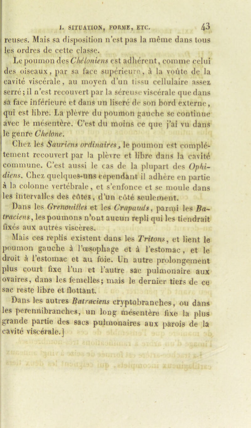 reuses. Mais sa disposition n’estpas la meme dans tons les ordres do cette classe. Lepoumon Ac&Clieloniens est adlierent, eonnne celui des oiseaux, par sa face superieurn, la voute de la eavite viscerale, au inoyen d’un lissn eellulaire assez serre; il n’est reconvert par la serense viscerale que dans sa face inWrieure et dans un lisere dc son bord externc, qiii est libre. La plevre du poumon panche se continue avec le mesent^re. C’est du moins ee que j’al vu dans le penre Ckebne. Chez leS Sauriens orditiaires, le pminion est cnmpl6- teinent reconvert par la plevre et libre dans la eavite^ coimnunc. C’est aussi le cas de la plupart des Ophi- dieus. Chez quelques-tms eependant il adhere cn j)artie a la colonne vertebrale, et s’enfonce et se moule dans les intervalles des cAtes, d’un cAt^ seulement. Dans les GrenouUlei et les Crapauds, pariui les Ba- lespoumons n*out aucun repli qui les tiendrait fixes aux autres visceres. ^lais ces replis existent dans les Tritons, et lient le poumon gauche k I’cesophage et k I’estomac , et le droit k i’estomac et au foie. Un autre prolongement plus court fixe I’un et I’autre sac pulmonaire aux , ovaires, dans les femelles; mais le dernier tiers de ce sac reste libre et flottaut Dans les autres Batrnciens crvptobranches, ou dans les perennibranches, un long mesent^re fixe la plus grande partie des sacs pulmonaires aux parois de la eavite viscerale.]