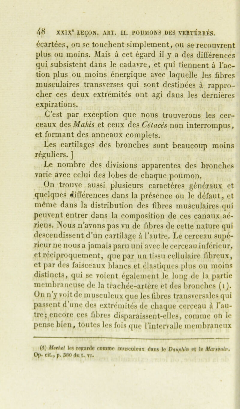 ecartees, ou se touclient simplement, ou se recoiivrent plus ou moins. Mais a cet egard il y a des differences qui subsistent dans le cadavre, et qui tiennent a Tac- tion plus ou moins energiqiie avec laquelle les fibres musculaires transverses qui sont destinees a rappro- cher ces deux extremites ont agi dans les dernieres expirations. C’est par exception que nous trouverons les cer- ceaux des Makis et ceux des Cetaces non interrompus, et formant des anneaux complets. Les cartilages des bronches sont beaucoup moins reguliers. ] Le nombre des divisions apparentes des bronches varie avec celui des lobes de chaque poumon. On trouve aussi plusieurs caractercs generaux ct quelques differences dans la presence ou le defaut, ct meme dans la distribution des fibres musculaires qui peuvent entrer dans la composition de ces canaux ae- riens. Nous n’avons pas vu de fibres de cette nature qui descendissent d’un cartilage a Tautre. Le cerceau sujie- rieur ne nous a jamais paru uni avec le cerceau inferieur, et reciproquement, que par un tissu cellulaire fibrcux, et par des faisceaux blancs et clastiques plus ou moins distincts, qui sc voient cgalcment le long de la partie meinbraneusc de la trachec-artcre ct des bronches (i). On n y voit de musculcux que les fibres transvcrsales qui jiasscnt d’line des extremites de chaque cerceau a Tau- tre; encore ces fibres disparaisscnt-clles, comme on le pense bicn, toules les fois <pie Tinlcrvalle meinbrancux (1) Mtthel 1pi rrjjanlc romnu' nm!«cule«x dnn* !<• Vnuphin vl In Martouin, Op. cit., p. 380 (111 t. Ti.