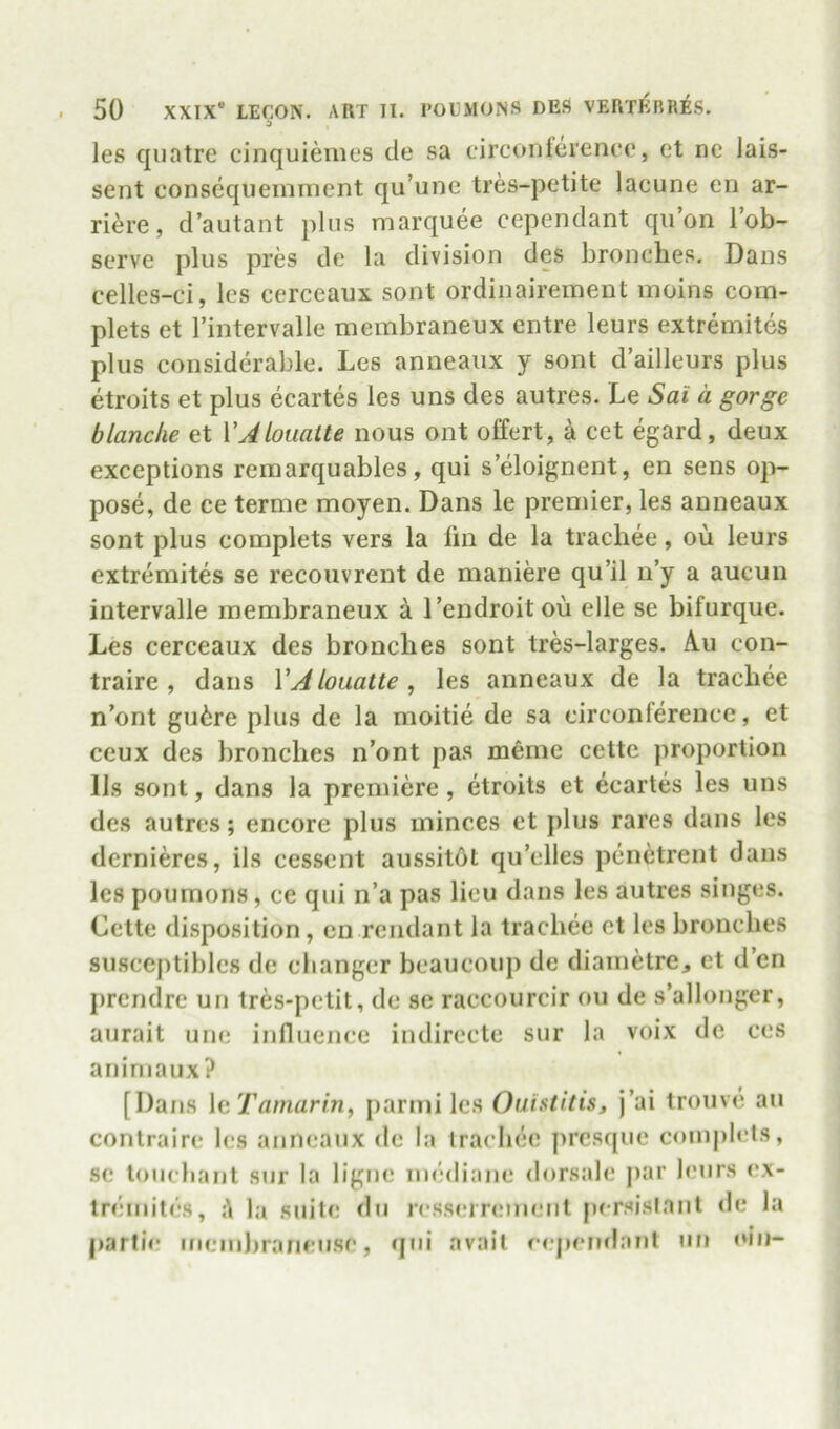 les qiiatre cinquienies de sa circonterencc', et nc Jais- sent conseqiieinment qu’iine tres-petite lacune cn ar- riere, d’autant plus marquee ccpendant qii’on lob- serve plus pres de la division des bronches. Dans celles-ci, les cerceaux sont ordinairement moins coin- plets et I’intervalle membraneux cntre leurs extremites plus considerable. Les anneaux y sont d ailleurs plus etroits et plus ecartes les uns des autres. Le Sat a gorge blanche et VAlouaite nous ont o£fert, a cet egard, deux exceptions reraarquables, qui s’eloignent, en sens op- pose, de ce terme moyen. Dans le premier, les anneaux sont plus complets vers la lin de la trachee, ou leurs extremites se recouvrent de maniere qu’il u’y a aucun intervalle membraneux a I’endroit ou elle se bifurque. Les cerceaux des bronches sont tres-larges. Au con- traire , dans VAlouatte, les anneaux de la trachee n’ont gu6re plus de la moitie de sa eirconference, et ceux des bronches n’ont pas meme cette proportion 11s sont, dans la premiere, etroits et ecartes les uns des autres; encore plus minces et plus rares dans les dernieres, ils cessent aussitdt qu’elles penctrent dans les poumons, ce qui n’a pas lieu dans les autres singes. Cette disposition, cn rendant la trachee et les bronches susceptiblcs de clianger beaucoup de diainetre, et d’cn prendre un tres-petit, de se raecourcir ou de s’allonger, aurait une influence indirecte sur la voix de ces anirnaux? [Dans \cTamarin, parmi les Ouhtiiis, j’ai tronve au contrairc les anneaux de la trachee presque coinph'ts, se touebant sur la ligne mediane dorsale par buirs <*x- tremites, A la suite du resseirement persisianl <le la partie mein))rarieusc, qui avail eejiemlant un oiu-
