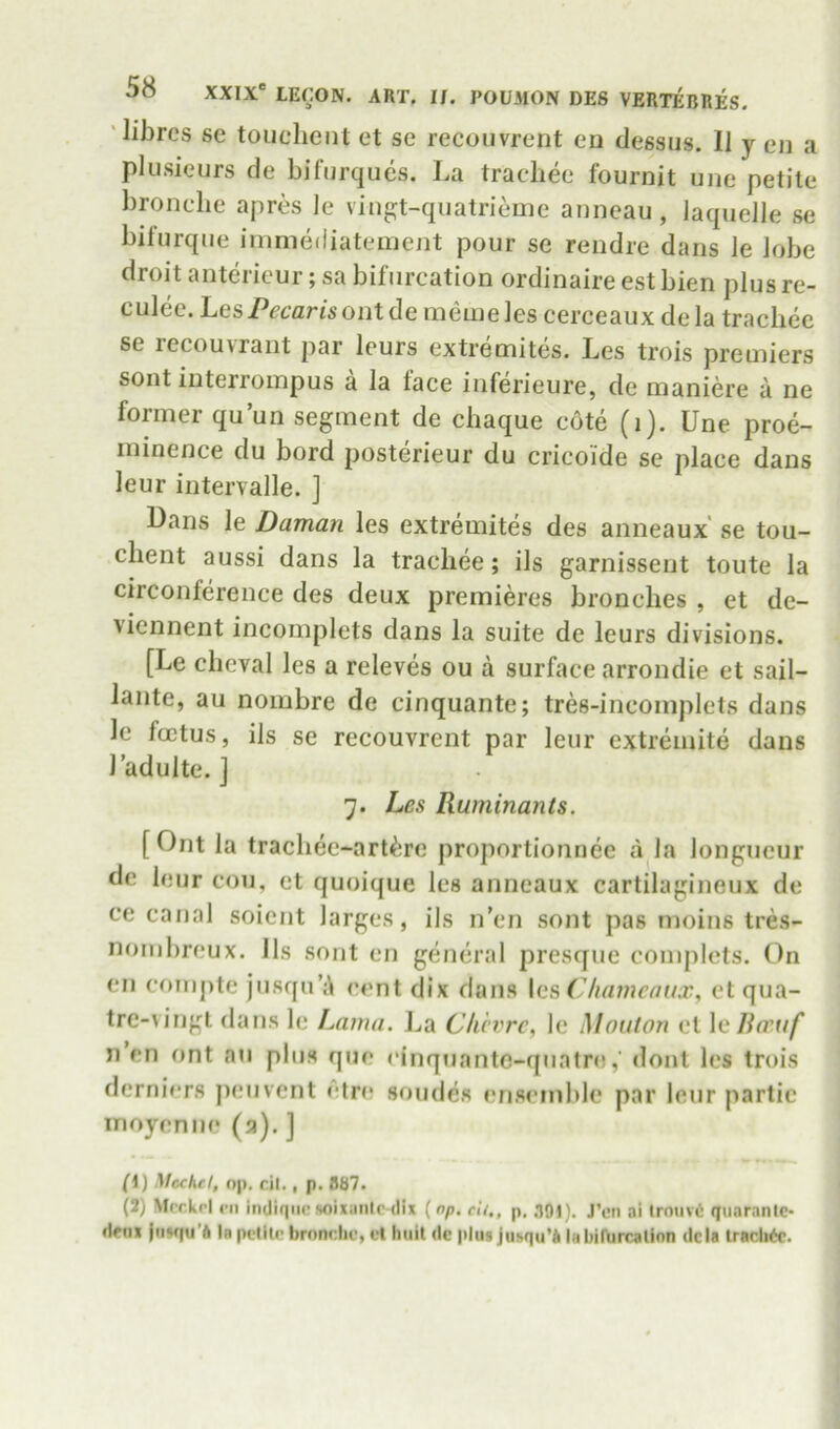 'libres se touclieiit et se recoiivrent ea clessus. II y lmi a pkisieurs de bifiirques. La trachee fournit une petite bronclie apres le viiigt-qiiatrieme anneau , laquelle se biturqiie iinniediateiuent pour se reudre dans le lobe droit antericur; sa bifurcation ordinaire est bien plus re- culee. LesPecansontde memeles cerceaux dela trachee se recouvrant par leurs extremites. Les trois premiers sont interroinpus a la face inferieure, de maniere a ne former qu’un segment de cbaque cote (i). Une pree- minence du bord posterieur du cricoide se place dans leur intervalle. ] Dans le Daman les extremites des anneaux se tou- chent aussi dans la trachee; ils garnisseut toute la circonference des deux premieres bronches , et dc- viennent incomplets dans la suite de leurs divisions. [Le cheval les a releves ou a surface arrondie et sail- lante, au nombre de cinquante; tres-incomplets dans le foetus, ils se rccouvrent par leur extremite dans Ladulte. ] 7. Les Ruminants. [Ont la trachec-arl^rc proportionnee a la longueur do leur con, et quoique les anneaux cartilagineux de ce canal soient larges, ils n’en sont pas moins tres- nombreux. Ils sont en general presque complcts. On cn comj)te jusqn’A cent dix dans \qs (Jliamcaux, et qua- tre-vingt dans le Lama. I^a Clicvrc, le MoiUon cl laRo'ttf' n’en ont an plus quo cinquantc-quatn),' dont les tn»is derniers jieuvcnt etre soiuhs ensemble par leur partic inoyenue (a). ] Cl) Mechd, op. cil., p. 887. (J) Mcckrl rn indiqiin soixanic-dix (np. el/,, p. 391). J’en ai Iroiivt quaranlc- deiix liiMiu'ft In pcHln brondic, el hull dc plusju!.qu’* Inbiftircalion dcia Iracli^c.