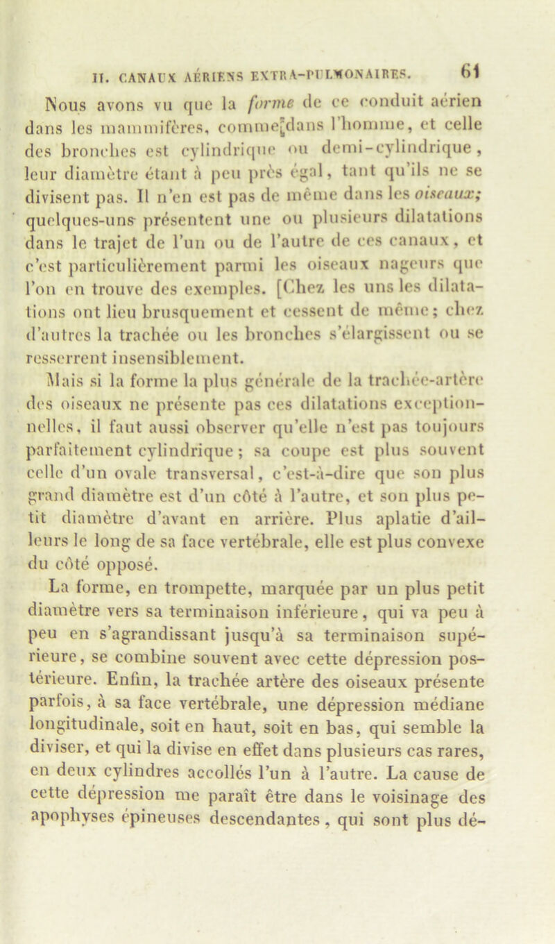 INous avons vii qiie la forme dc ce ronduit aerien dans les inaniinifercs, conune[dans Ihoniiue, ct celle des bronclies est cylindricjiic ou demi-cylindrique , Icur diaiuotre etant h pen pri's egal, tant qu ils ne se divisent pas. II n’en est pas de iiieine dans les oiseaux; quelques-uns- presentent line ou pliisieurs dilatations dans le trajet de Tun ou de I’autre de ces canau.x, et rest particuli^'rement panni les oiseaux naj;enrs que Ton en trouve des exeinples. [(^hez les uns les dilata- tions out lieu brusquement et cessent de lueiue; cb(?7, d’antrcs la trachee ou les bronclies s’elarpissent ou se resserrent insensibleinent. Mais si la forme la plus gcnerale de la trachee-art6ri* des oiseaux ne presente pas ces dilatations exception- nellcs, il faut aussi observer qu’elle nest pas toujours parfaiteinent cylindrique; sa coupe est plus souvent celle d’un ovale transversal, e’est-a-dire que son plus p-and diametre est d’un cAte h I’autre, et son plus pe- tit diametre d’avant en arriere. Plus aplatie d’ail- lenrs le long de sa face vertebrale, elle est plus convexe du cAte oppose. La forme, en trompette, marquee par un plus petit diametre vers sa terminaison inferieure, qui va pen a peu en s’agrandissant jusqu’a sa terminaison supe- rieure, se combine souvent avec cette depression pos- lerieure. Enfin, la trachee artere des oiseaux presente parfois, a sa face vertebrale, une depression mediane longitudinale, soit en haut, soit en bas, qui semble la diviser, et qui la divise en effet dans plusieurs cas rares, en deux cylindres accolles I’un I’autre. La cause de cette depression me parait etre dans le voisinage des apophyses epineuses descendantes, qui sont plus de-
