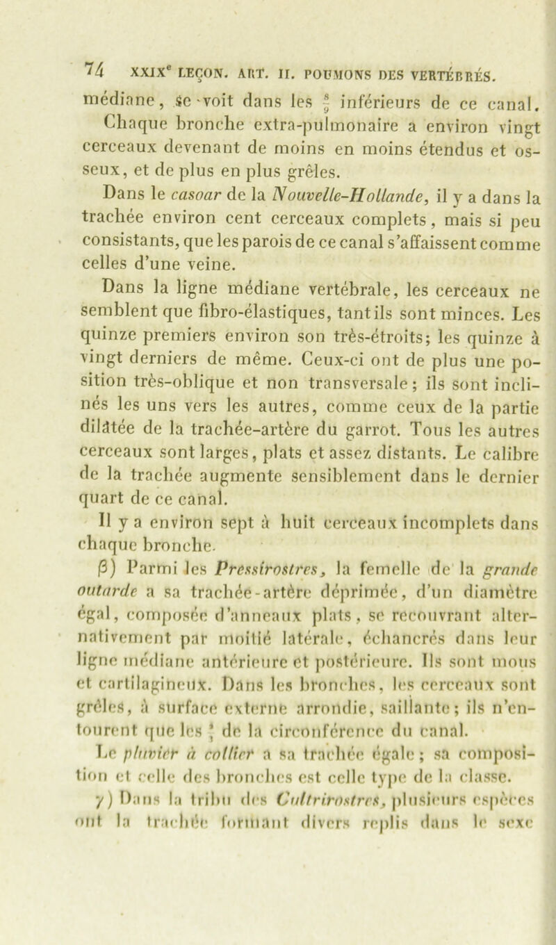 mediane, ic-voit dans les ~ inferieurs de ce canal. Cliaque bronche extra-pulinonaire a environ vingt cerceaux devenant de moins en moins etendus et os- seux, et de plus en plus greles. Dans le casoar de la Nouvelle-Hollande, il y a dans la trachee environ cent cerceaux complets, mais si peu consistants, que les parois de ce canal s’affaissent comme celles d’une veine. Dans la ligne mediane vertebrale, les cerceaux ne semblent que fibro-elastiques, tantils sont minces. Les quinze premiers environ son tr^s-etroits; les quinze a vingt derniers de meme. Ceux-ci out de plus une po- sition tr6s-oblique et non transversale; ils sont incli- nes les uns vers les autres, comme ceux de la partie dilutee de la trachee-art6re du garrot. Tons les autres cerceaux sont larges, plats et assez distants. Le calibre de la tracbee augmente sensiblement dans le dernier quart de ce canal. Ilya environ sept a buit cerceaux incomplets dans chaquc bronclie. (3) Parmi les Pressirostres, la femelle de la grande outarde a sa trachde-art^re deprimde, d’un diamctre cgal, composee d’anneaux plats, se recouvrant alter- nativement par nioille lateralc, (^chancres dans lour ligne mediane anterieurc et posterieure. 11s sont inous et cartilagineux. Dans les bronclics, les cerceaux sont grains, a surface externe arrondie, saillante; ils n’cn- tourent que les ,* de la circonfcrcnce du canal. • Le pifivier a collier a sa trachee egalc; sa composi- tion et celle des bronclics est cellc type de la classc. y) Dans la tribii des plusieurs especcs out la fracbile formant divers replis dans le sexc
