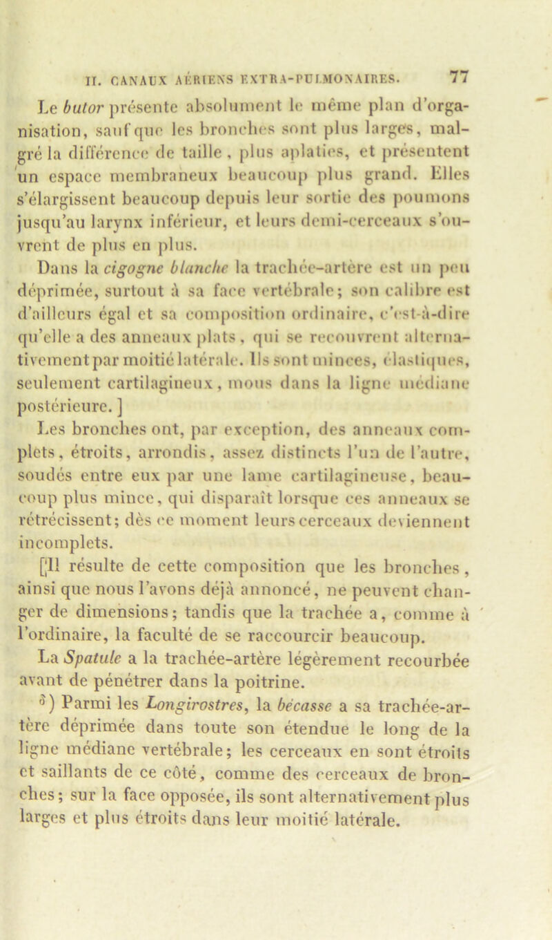 Le presente absolunient le ineiiie plan d’orga- nisation, sanfque les bronches sont pins larj>;e^, mal- grela difference de taille , pins aplaties, et preseiitent un espacc membraheux beauconp plus grand. Elies s’elargissent beauconp depuis leur sortie des poumons jusqu’au larynx inferieur, et leurs dcini-cerceanx s ou- vrent de plus en plus. Dans \vicigogne blanche la traclice-artere est nn pen deprimee, surtout sa face vcrtebrale; son calibre est d’aillcurs egal et sa composition ordinaire, c’est-a-dire qn’clie a des anneanx plats, qni se recouvrcnt altcrna- tiveinentpar moitielaterale. llssont minces, clasticpies, seulement cartilaginenx, mous dans la ligne mediane posterieure. ] Les bronches ont, par exception, des anneanx corn- plets, etroits, arrondis, assex distincts I’nn de I’autre, soudes entre eux par une lame cartilaginense, beau- coup plus mince, qui disparait lorsque ces anneanx se retrecissent; des <*e moment leurs cerceaux deviennent incomplets. [|11 resulte de cette composition que les bronches, ainsi que nous Tavons dejii annonce, ne peiivent chan- ger de dimensions; tandis que la trachee a, comme a ' I’ordinaire, la faculte de se raccourcir beauconp. La Spatule a la trachee-artere legerement recourbee avant de penetrer dans la poitrine. Parini les Longirostres, la becasse a sa trachee-ar- tere deprimee dans toute son etendue le long de la ligne mediane xertebrale; les cerceaux en sont etroiis et saillants de ce cote, comme des cerceaux de bron- ches; sur la face opposee, ils sont alternativement plus larges et pins etroits dans leur moitie laterale.