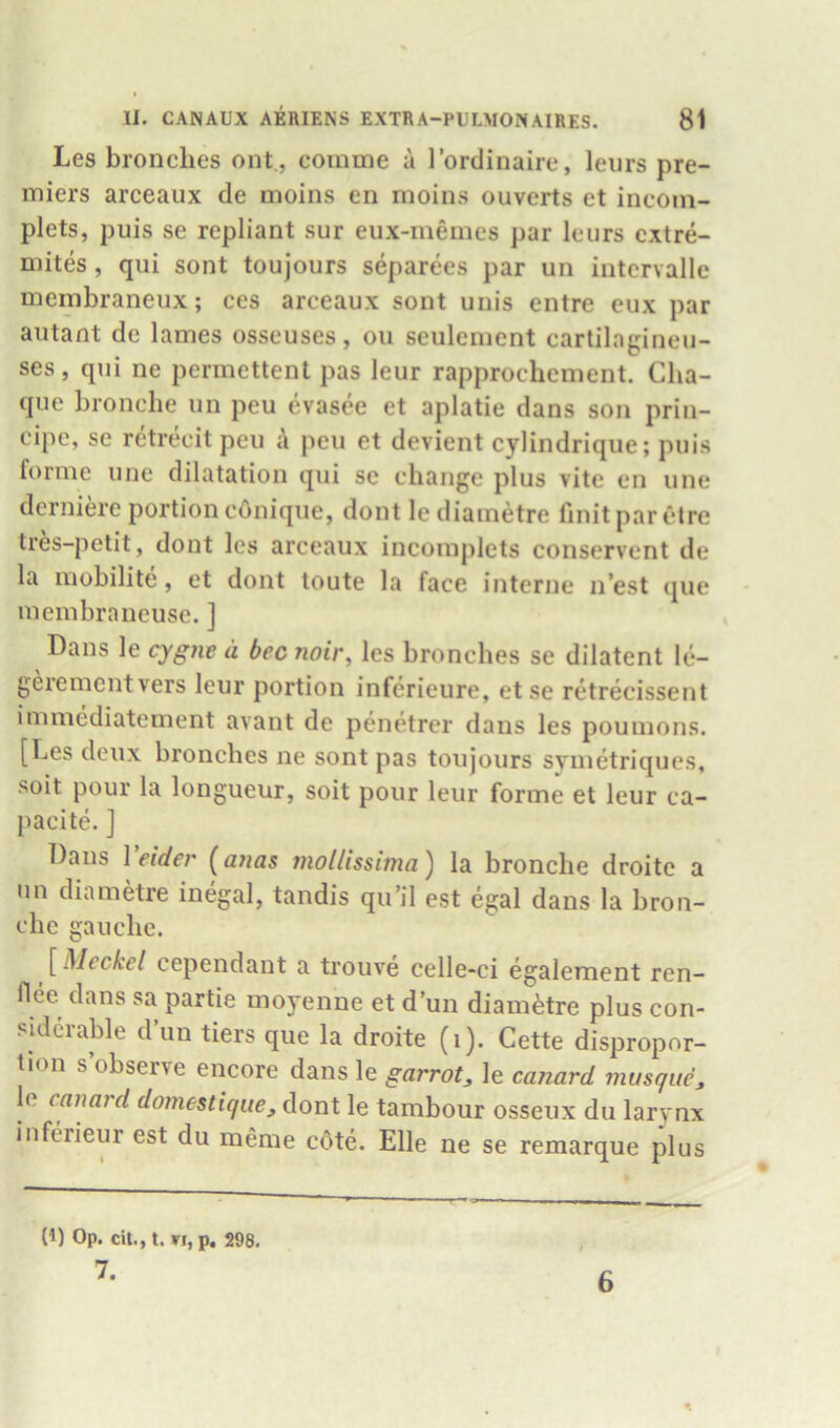 Les bronclies out., comme a 1’ordinaire, leurs pre- miers arceaux de moins en moins ouverts et incom- plets, puis se repliant sur eux-memes par leurs cxtre- niites, qui sont toujours separees par un intervalle mcmbraneux; ces areeaux sont unis entre eux par autant de lames osseuses, on seulenient cartilagineu- ses, qui ne permettent pas leur rapprochement. Clia- que bronche un peu evasee et aplatie dans son prin- cipe, se retreeit peu peu et devient cylindrique; puis forme une dilatation qui se change plus vitc en une derniere portion cOnique, dont le diainetre finitpar etre tres-petit, dont les arceaux incoinplets conservent de la mobilite, et dont toute la face interne n’est que membraneuse. ] Dans le cygne a bee noir, les bronclies se dilatent le- gerementvers leur portion inferieure, etse retrecissent immediatement avant de penetrer dans les pounions. [Les deux bronches ne sont pas toujours svmetriques, soit pour la longueur, soit pour leur forme et leur ca- pacite. ] Dans Veider [ayias mollissima) la bronche droite a un diametre inegal, tandis qu’il est egal dans la bron- che gauche. [Meckel cependant a trouve celle-ci egalement ren- flee dans sa partie moyenue et d’un diam^tre plus con- siderable d’un tiers que la droite (i). Cette dispropor- tion s observe encore dans le garrot, le canard musqucj le canard domestic/ue, dont le tambour osseux du larynx inferieur est du meme cdte. Elle ne se remarque plus (1) Op. cit., t. VI, p. 298. 7. 6