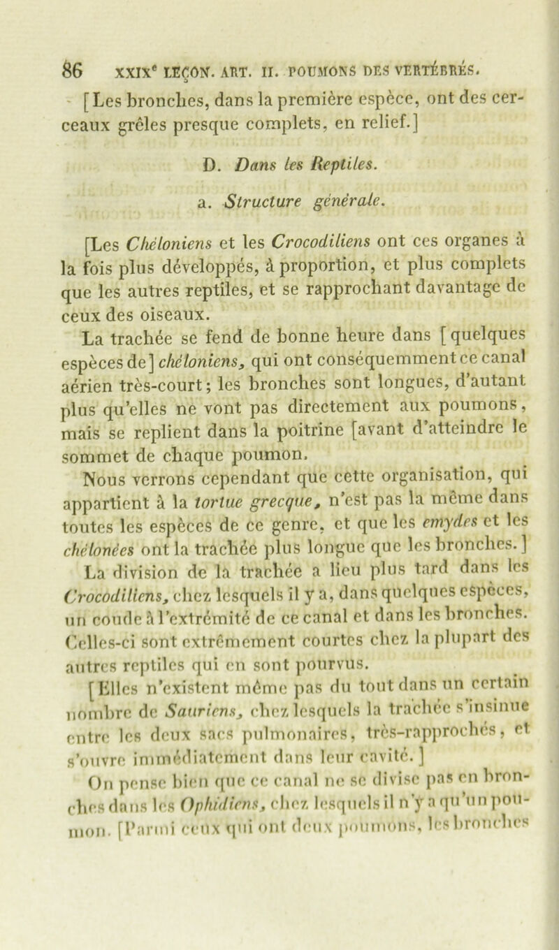 ' [Les bronches, dans la premiere espece, ont des cer- ceaux grcles presque complets, en relief.] D. Dans les Reptiles. a. Structure generaJe. [Les Clieloniens et les Crocodiliens ont ces organes a la fois plus d^veloppes, i proportion, et plus complets que les autres reptiles, et se rapprochant davantage de ceux des oiseaux. La trachee se fend de bonne heure dans [ quelques especes de] clieloniens, qui ont consequemmentce canal aerien tres-court; les bronches sont longues, d’autant plus qu’elles ne vont pas directement aux poumons, mais se replient dans la poitrine [avant d atteindrc le sommet de chaque poumon. Nous vcrrons cependant que cette organisation, qui apparticnt k la tortue grecque, n’est pas la m6me dans toutes les especes de ce genre, et que les cmydes et les chelon^es ont la trach6e plus longue que les bronches. ] La division dc la trachee a lieu plus tard dans les ('rocodilicns, chez Icsqucls il y a, dans quelques espcccs, tin comic ,M’cxtr6mite dc ce canal et dans les bronches. Cellcs-ci sont extrcmcmcnt courtes chez la plupart des autres reptiles qui en sont pourvus. [Liles n’existent rndme pas du tout dans un certain iiombre de Sanriens, rhezlesquels la trachee s iiisinue eutre les deux sacs pulmonaircs, trcs-rapprochcs, et fl’otivre iniinediatcment dans Icur eavitc. ] On pense bieii <[tic ce canal ne se divise pas en bron- ches dans les Opfiidicns, chez l(;sqnelsil n y a qii’uu p^u- nioii. [Lanni ceux qui ont deux jMunnuns, les bronches