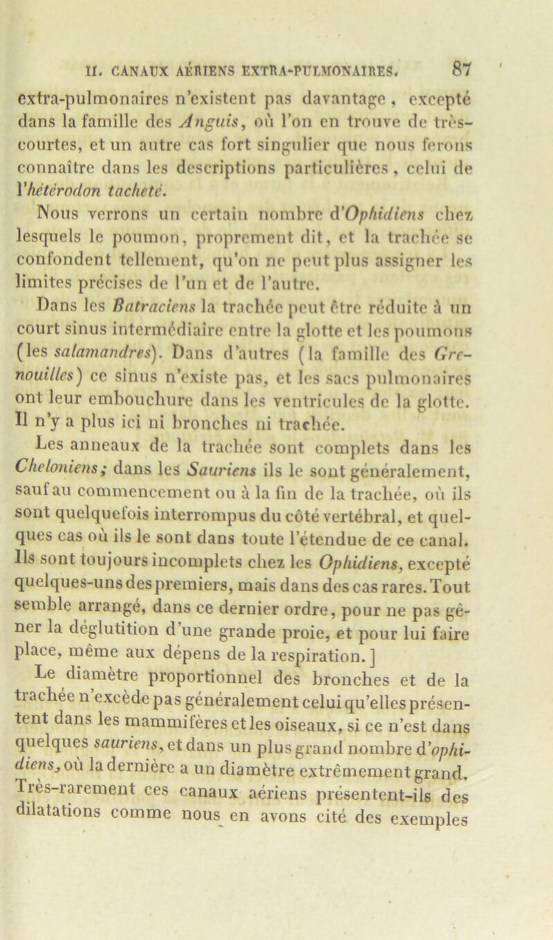 cxtra-pulmonaires n’existent pas davantape , excepte dans la famille dcs Anguis^ ou Ton en troiive de tros- courtes, et un autre cas fort sinpulier qiie nous ferons connaitre dans les descriptions particuli^res, celui de Vheterodon tachetc. Nous vcrrons un certain nombre 6.'Ophidiens chez, lesquels Ic poumon, proprcment dit, ct la trachce se confondent tcllement, qu’on ne pent plus assigner les limites precises de Tun et de Tautre. Dans les Batraciens la trachde pent ftre reduite A un court sinus interm^diaire entre la glotte et les poumons (\es salamandres). Dans d’autres (la famille des Gre- nouilles) ce sinus n’existe pas, et les sacs pulmonaires ont leur embouchure dans les ventriculcs de la glotte. II n’y a plus ici ni bronches ni trachee. Les anneaux de la trachee sont complets dans les Cheloniens; dans les Sauriem ils le sont generalement, sauf au commencement ou a la fm de la trachee, ou ils sont quelquelois interrompus du c6te vertebral, et quel- ques cas ou ils le sont dans toute I’etendue de ce canal. Ils sont toujours iucomplets chez les Ophidiens, excepte quelques-uns des premiers, mais dans des cas rares. Tout semble arrange, dans ce dernier ordre, pour ne pas ge- ner la deglutition d une grande proie, et pour lui faire place, meme aux depens de la respiration.] Le diametre proportionnel des bronches et de la tiachee n excede pas generalement celui qu’elles presen- tent dans les mammiferes et les oiseaux, si ce n’est dans quelques sflMric;?5,etdans un plus grand nombre d'ophi- dienSjOu laderniere a un diam^itre extremement grand, fres-raremeut ces canaux aeriens presentent-ils des dilatations comme nous_ en avons cite des exemples