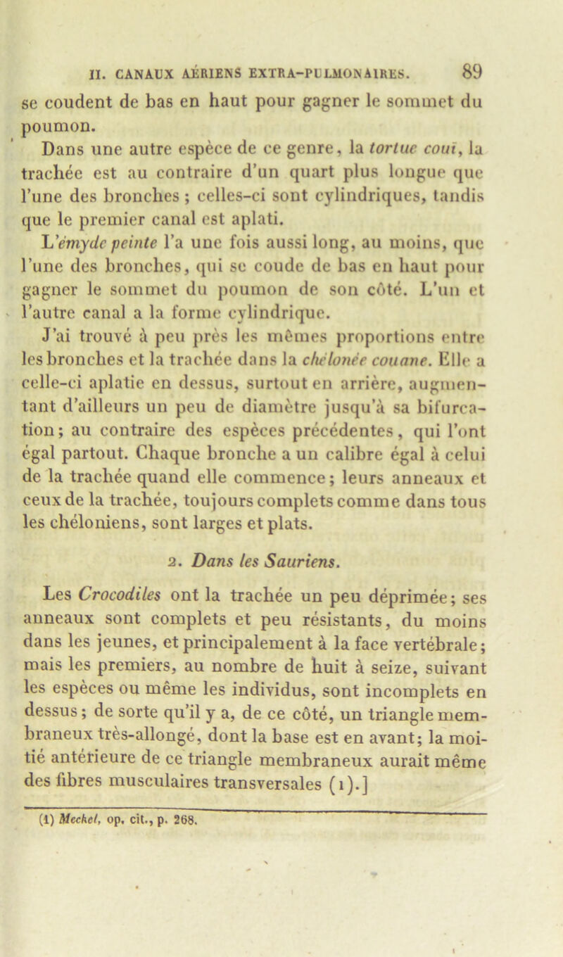 se coudent de bas en haut pour gagner le soniuiet du poumon. Dans line autre espece de ce genre, la tortuc coui, la trachee est au contraire d’un quart plus longue que Tune des bronches; celles-ci sont cylindriques, tandis que le premier canal est aplati. L'emyde peinte I’a uue fois aussi long, au moins, que Tune des bronches, qui se coude de bas en haut pour gagner le soinmet du poumon de son c6te. L’un et ' Tautre canal a la forme cylindrique. J’ai trouve i pen pres les m&mes proportions entre les bronches et la trachee dans la chelonee couane. Elle a celle-ci aplatie en dessus, surtout en arriere, augiuen- tant d’ailleurs un peu de diametre jusqu’a sa bifurca- tion ; au contraire des especes precedentes, qui I’ont egal partout. Chaque bronche a un calibre egal a celui de la trachee quand elle commence; leurs anneaux et ceuxde la trachee, toujourscompletscomme dans tons les cheloniens, sont larges et plats. 2. Dans les Sauriens. Les Crocodiles ont la trachee un peu deprimee; ses anneaux sont complets et peu resistants, du moins dans les jeunes, et principalement a la face vertebrale; mais les premiers, au nombre de huit a seize, suivant les especes ou meme les individus, sont incomplets en dessus; de sorte qu’il y a, de ce c6te, un triangle mem- braneux tres-allonge, dont la base est en avant; la moi- tie anterieure de ce triangle membraneux aurait meme des fibres musculaires transversales (i).] (1) Mechel, op, cit., p. 268.