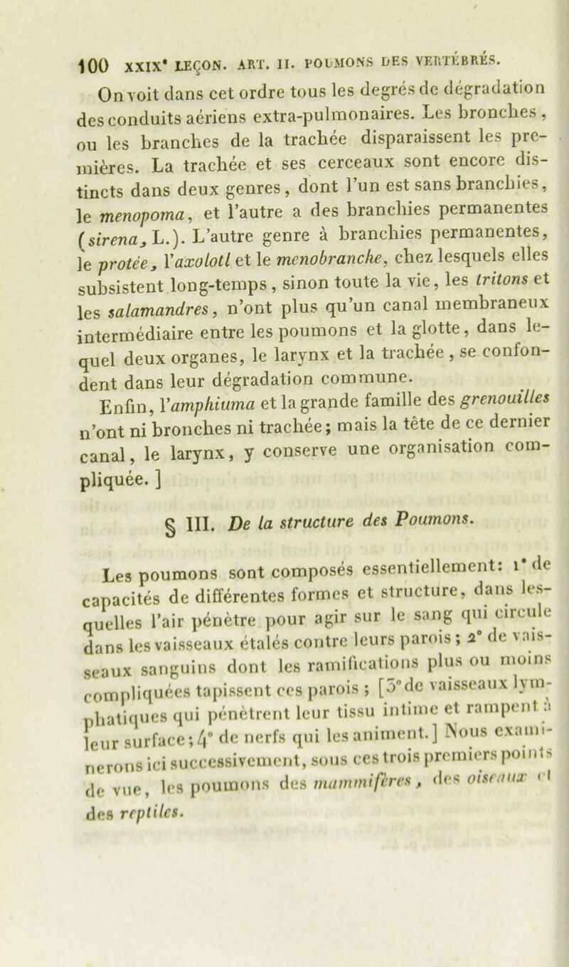 Onvoit clans cet ordre tons les degresde degradation des conduits aeriens extra-pulmonaires. Les broncLes , ou les branches de la trachee disparaissent les pre- mieres. La trachee et ses cerceaux sont encore dis- tincts dans deux genres, dont I’un est sans branchies, le menopoma, et I’autre a des branchies permanentes (stVenfl;, L.). L’autre genre a branchies permanentes, le protee, Yaxolotl et le mcnobrancke, chez lesquels elles subsistent long-temps , sinon toute la vie, les tritons et les salamandres, n’ont plus qu un canal inembraneux intermediaire entre les poumons et la glotte, dans le- quel deux organes, le larynx et la trachee , se confon- dent dans leur degradation commune. Enfin, Vamphiwna et la grande famille des grenouilles n’ont ni bronches ni trachee; mais la tete de ce dernier canal, le larynx, y conserve une organisation com- pliquee. ] § HI. De la structure des Poumons. Les poumons sont composes essentiellement: i*de capacites de differentes formes et structure, dans le.s- quelles I’air penetre pour agir sur le sang qui circu e dans lesvaisseaux ^ales contre leurs parois; a* de vais- seaux sanguins dont les ramifications plus ou nioins compliquees tapissent ces parois ; [5dc vaisseaux hm- nhatiques qui penetrent lour tissu inlime et rampent .1 leur surface;4 nerfs qui lesaniment.] Nous exami- nerons ici succcssivemcnt, sous ces trois premiers points dc vue, les poumons des rnamniiferes, des oisraiir ‘ I des reptiles.