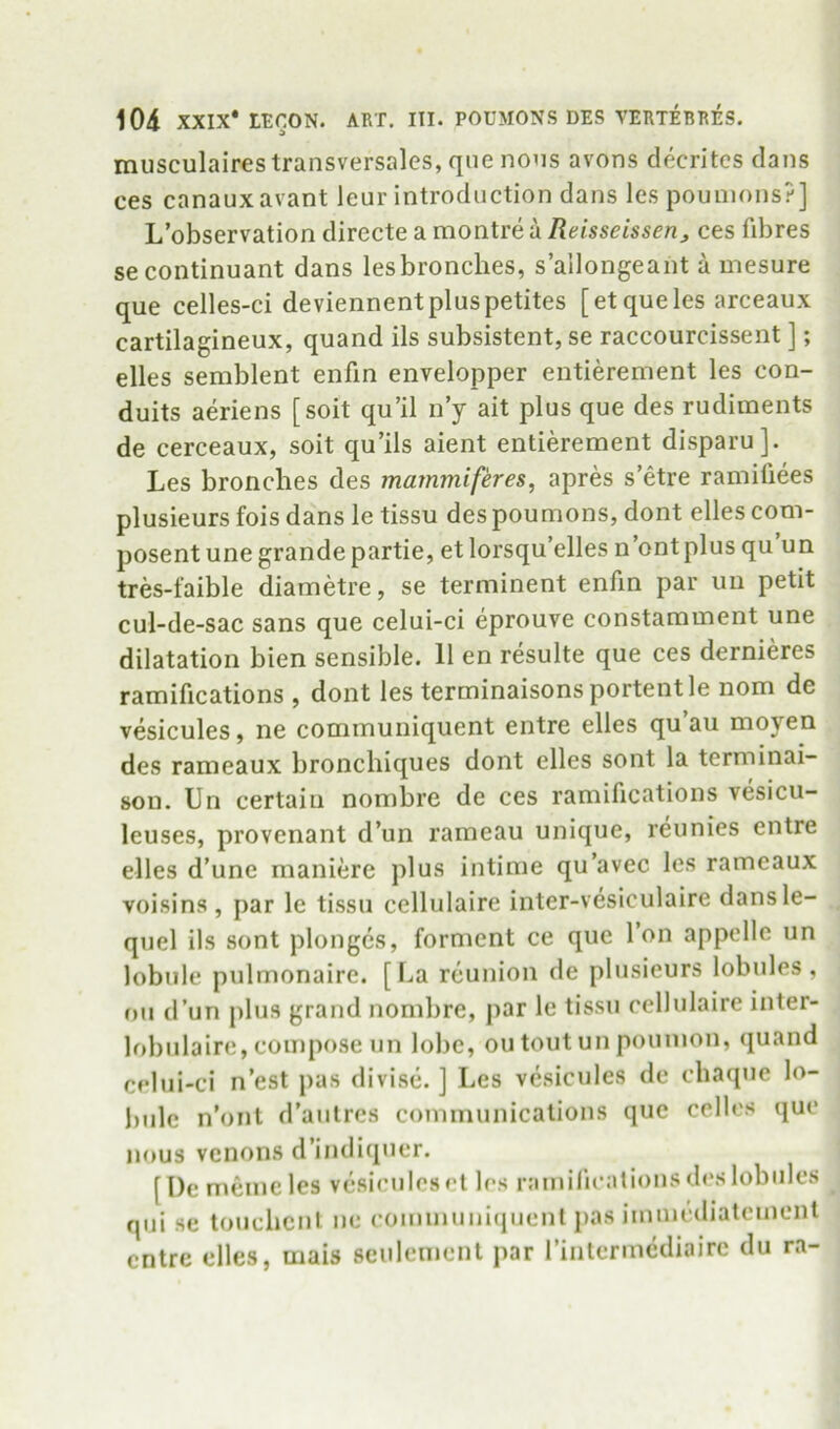 musculaires transversales, qne nous avons decritcs dans ces canauxavant leur introduction dans les pouuions?] L’observation directe a montre a Reisseissen^ ces fibres se continuant dans lesbronches, s’allongeant a mesure que celles-ci deviennentpluspetites [etqueles arceaux cartilagineux, quand ils subsistent, se raccourcissent ]; dies semblent enfin envelopper entierement les con- duits aeriens [soit qu’il n’y ait plus que des rudiments de cerceaux, soit qu’ils aient entidement disparu]. Les bronclies des mammiferes, aprd s’dre ramifiees plusieurs fois dans le tissu des poumons, dont elles com- posent une grande partie, et lorsqu’elles n’ontplus qu un tres-faible diametre, se terminent enfm par un petit cul-de-sac sans que celui-ci eprouve constamment une dilatation bien sensible. 11 en resulte que ces dernides ramifications , dont les terminaisons portent le nom de vesicules, ne communiquent entre elles qu’au moyen des rameaux bronchiques dont elles sont la terminai- 80u. Un certain nombre de ces ramifications vesicu- leuses, provenant d’un rameau unique, reunies entre elles d’une maniere plus intime qu’avec les rameaux voisin.s , par le tissu cellulaire inter-vesiculaire dansle- quel ils sont plonges, forment ce que Ton appclle un lobule pulmonaire. [La reunion de plusieurs lobules, on d’un plus grand nombre, par le tissu cellulaire inter- lobiilaire, compose un lobe, ou tout un poumon, quand celui-ci n’est pas divise. ] Les vesicules de chaque lo- bule n’ont d’aulrcs communications que cellos quo nous venons d’iiidiquer. [De meineles vesiculesol les ramilioationsdoslobules qui se to»ichcnt ne communiquent pas immediatement entre elles, mais seiilement par rintermcdiairc du ra-